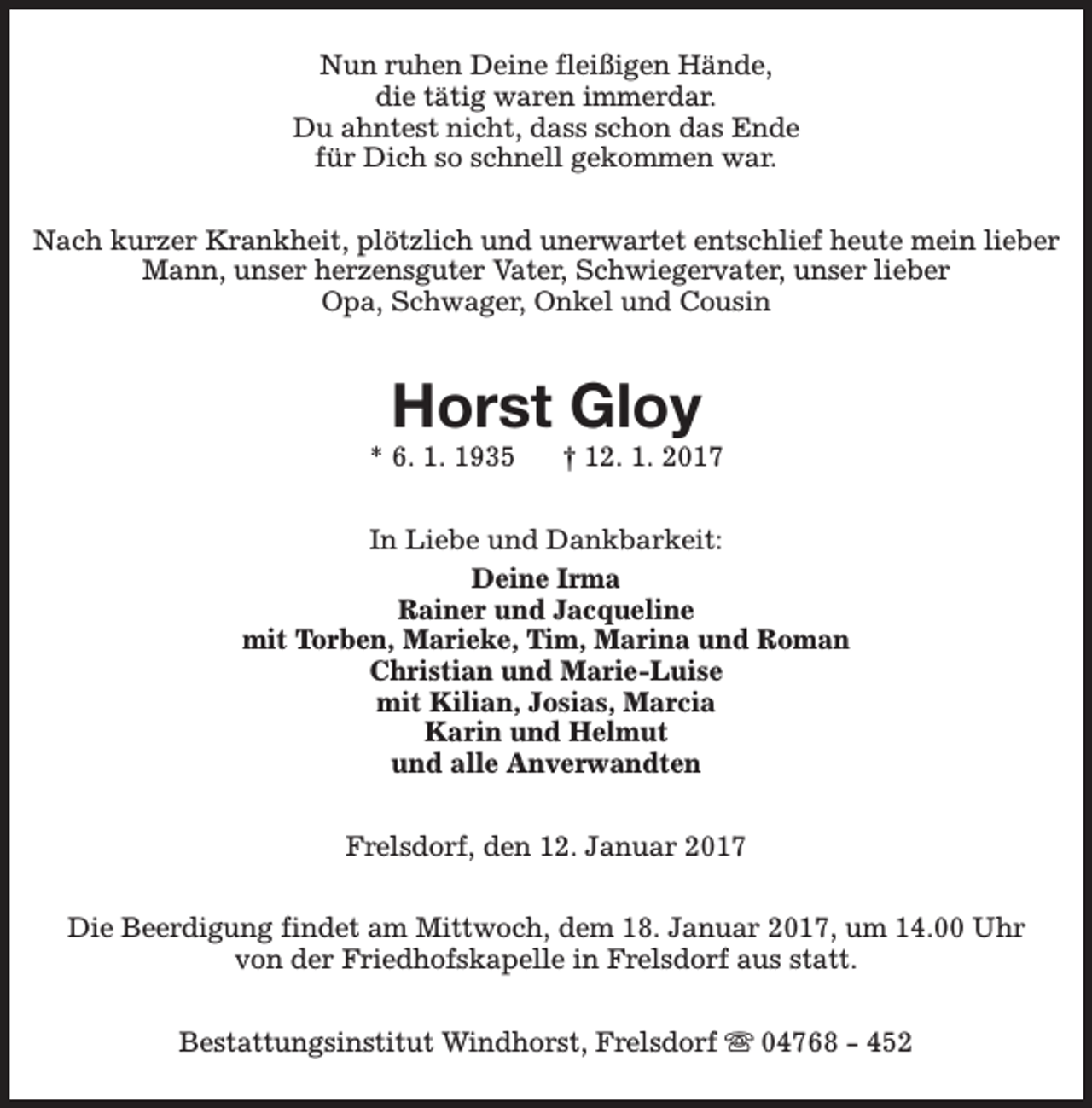 <p>Nun ruhen Deine fleißigen Hände,<br />die tätig waren immerdar.<br />Du ahntest nicht, dass schon das Ende<br />für Dich so schnell gekommen war.<br />Nach kurzer Krankheit, plötzlich und unerwartet entschlief heute mein lieber<br />Mann, unser herzensguter Vater, Schwiegervater, unser lieber<br />Opa, Schwager, Onkel und Cousin</p><p>Horst Gloy</p><p>* 6. 1. 1935</p><p>† 12. 1. 2017</p><p>In Liebe und Dankbarkeit:<br />Deine Irma<br />Rainer und Jacqueline<br />mit Torben, Marieke, Tim, Marina und Roman<br />Christian und Marie-Luise<br />mit Kilian, Josias, Marcia<br />Karin und Helmut<br />und alle Anverwandten<br />Frelsdorf, den 12. Januar 2017<br />Die Beerdigung findet am Mittwoch, dem 18. Januar 2017, um 14.00 Uhr<br />von der Friedhofskapelle in Frelsdorf aus statt.<br />Bestattungsinstitut Windhorst, Frelsdorf s 04768 - 452</p>