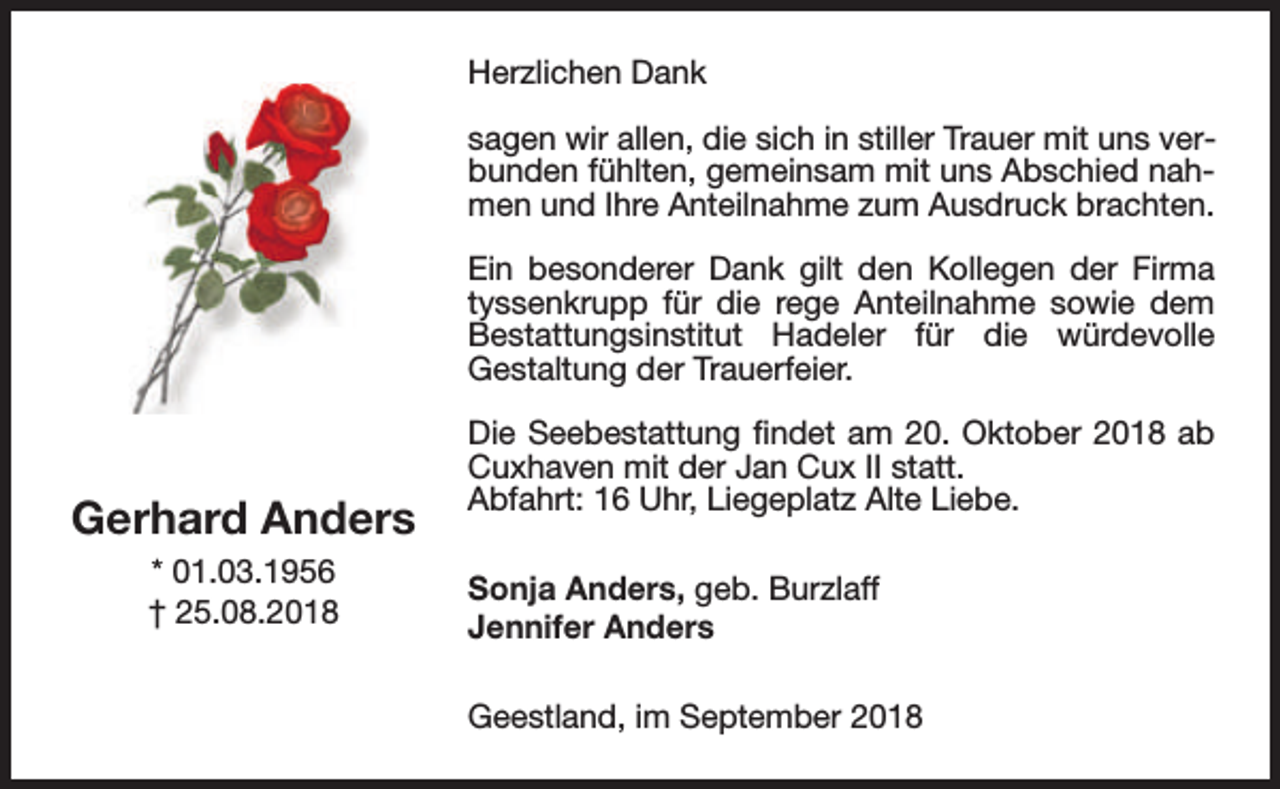 <p>Herzlichen Dank<br />sagen wir allen, die sich in stiller Trauer mit uns verbunden fühlten, gemeinsam mit uns Abschied nahmen und Ihre Anteilnahme zum Ausdruck brachten.<br />Ein besonderer Dank gilt den Kollegen der Firma<br />tyssenkrupp für die rege Anteilnahme sowie dem<br />Bestattungsinstitut Hadeler für die würdevolle<br />Gestaltung der Trauerfeier.</p><p>Gerhard Anders<br />* 01.03.1956<br />† 25.08.2018</p><p>Die Seebestattung findet am 20. Oktober 2018 ab<br />Cuxhaven mit der Jan Cux II statt.<br />Abfahrt: 16 Uhr, Liegeplatz Alte Liebe.<br />Sonja Anders, geb. Burzlaff<br />Jennifer Anders<br />Geestland, im September 2018</p>