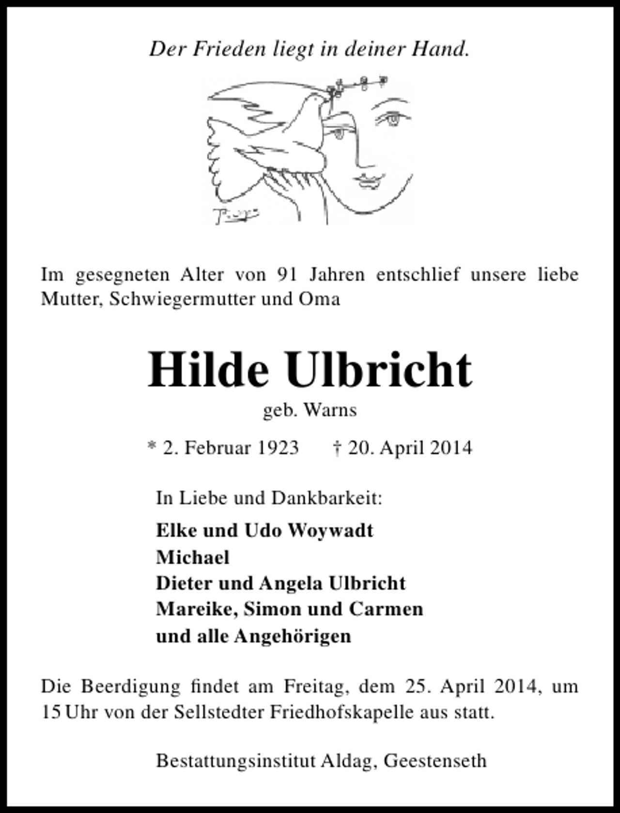 <p>Der Frieden liegt in deiner Hand.</p><p>Im gesegneten Alter von 91 Jahren entschlief unsere liebe<br />Mutter, Schwiegermutter und Oma</p><p>Hilde Ulbricht<br />geb. Warns</p><p>* 2. Februar 1923</p><p>† 20. April 2014</p><p>In Liebe und Dankbarkeit:<br />Elke und Udo Woywadt<br />Michael<br />Dieter und Angela Ulbricht<br />Mareike, Simon und Carmen<br />und alle Angehörigen<br />Die Beerdigung findet am Freitag, dem 25. April 2014, um<br />15 Uhr von der Sellstedter Friedhofskapelle aus statt.<br />Bestattungsinstitut Aldag, Geestenseth</p>