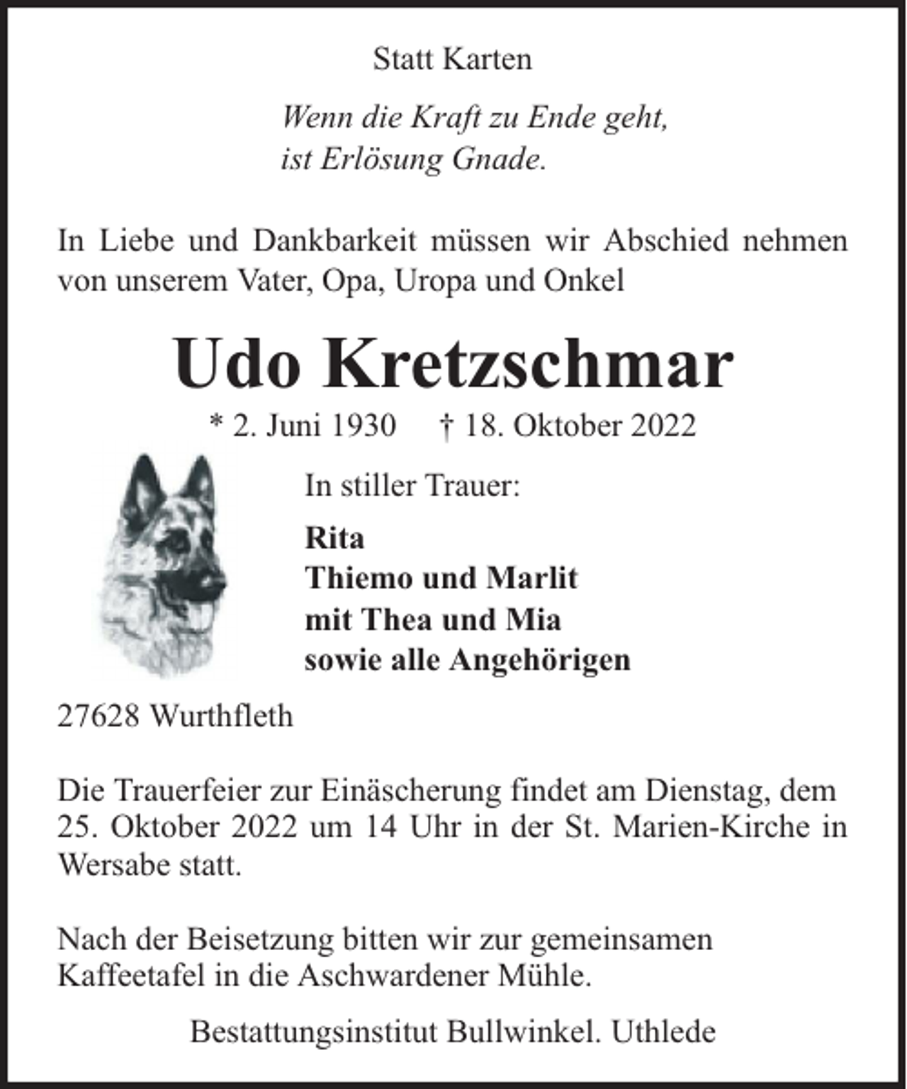 <p>Statt Karten<br />Wenn die Kraft zu Ende geht,<br />ist Erlösung Gnade.<br />In Liebe und Dankbarkeit müssen wir Abschied nehmen<br />von unserem Vater, Opa, Uropa und Onkel</p><p>Udo Kretzschmar<br />* 2. Juni 1930</p><p>† 18. Oktober 2022</p><p>In stiller Trauer:<br />Rita<br />Thiemo und Marlit<br />mit Thea und Mia<br />sowie alle Angehörigen<br />27628 Wurthfleth<br />Die Trauerfeier zur Einäscherung findet am Dienstag, dem<br />25. Oktober 2022 um 14 Uhr in der St. Marien-Kirche in<br />Wersabe statt.<br />Nach der Beisetzung bitten wir zur gemeinsamen<br />Kaffeetafel in die Aschwardener Mühle.<br />Bestattungsinstitut Bullwinkel. Uthlede</p>