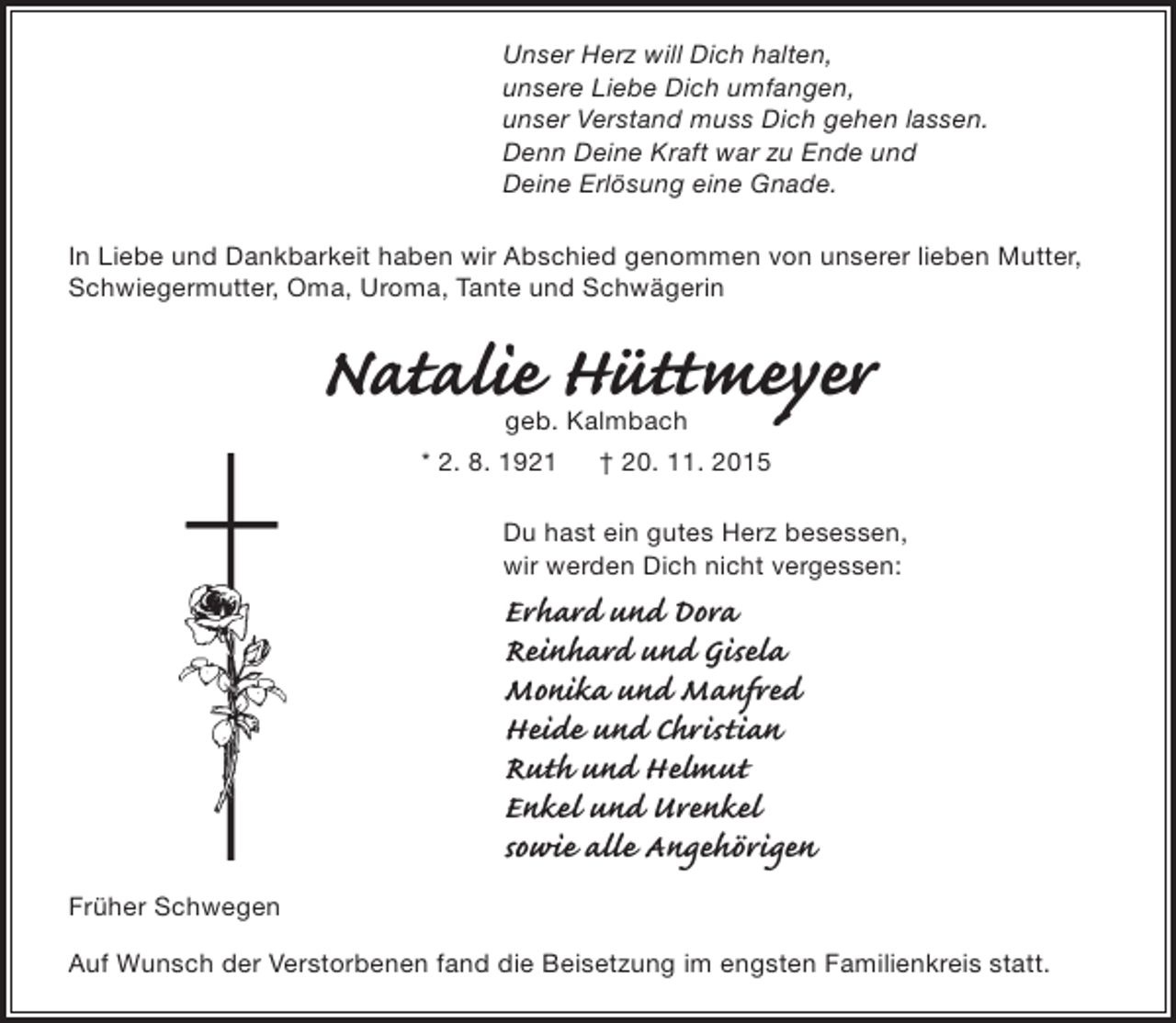 <p>Unser Herz will Dich halten,<br />unsere Liebe Dich umfangen,<br />unser Verstand muss Dich gehen lassen.<br />Denn Deine Kraft war zu Ende und<br />Deine Erlösung eine Gnade.<br />In Liebe und Dankbarkeit haben wir Abschied genommen von unserer lieben Mutter,<br />Schwiegermutter, Oma, Uroma, Tante und Schwägerin</p><p>Natalie Hüttmeyer<br />geb. Kalmbach</p><p>* 2. 8. 1921</p><p>† 20. 11. 2015</p><p>Du hast ein gutes Herz besessen,<br />wir werden Dich nicht vergessen:</p><p>Erhard und Dora<br />Reinhard und Gisela<br />Monika und Manfred<br />Heide und Christian<br />Ruth und Helmut<br />Enkel und Urenkel<br />sowie alle Angehörigen<br />Früher Schwegen</p><p>Auf Wunsch der Verstorbenen fand die Beisetzung im engsten Familienkreis statt.</p>