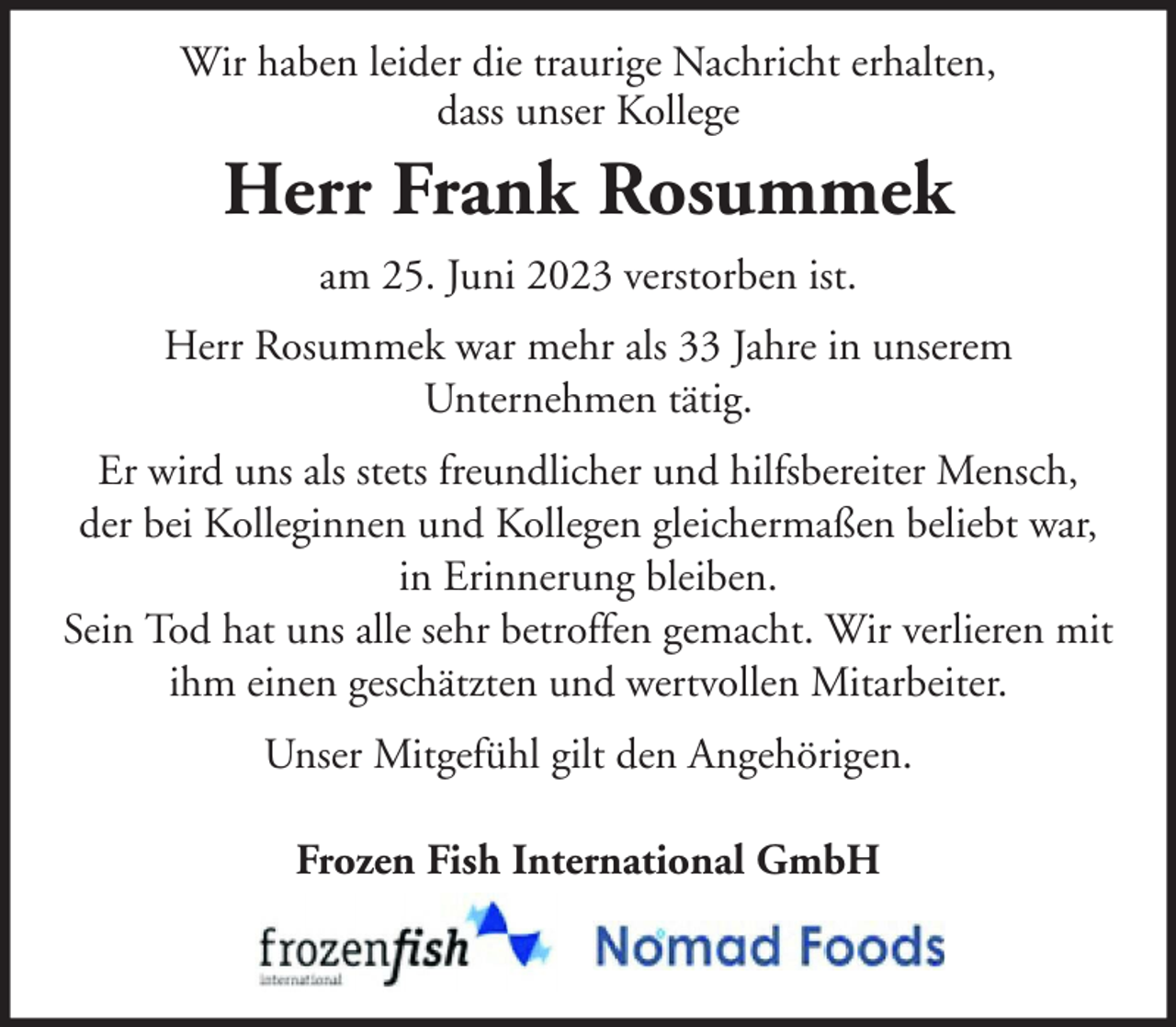 <p>Wir haben leider die traurige Nachricht erhalten,<br />dass unser Kollege</p><p>Herr Frank Rosummek<br />am 25. Juni 2023 verstorben ist.<br />Herr Rosummek war mehr als 33 Jahre in unserem<br />Unternehmen tätig.<br />Er wird uns als stets freundlicher und hilfsbereiter Mensch,<br />der bei Kolleginnen und Kollegen gleichermaßen beliebt war,<br />in Erinnerung bleiben.<br />Sein Tod hat uns alle sehr betroffen gemacht. Wir verlieren mit<br />ihm einen geschätzten und wertvollen Mitarbeiter.<br />Unser Mitgefühl gilt den Angehörigen.<br />Frozen Fish International GmbH</p>