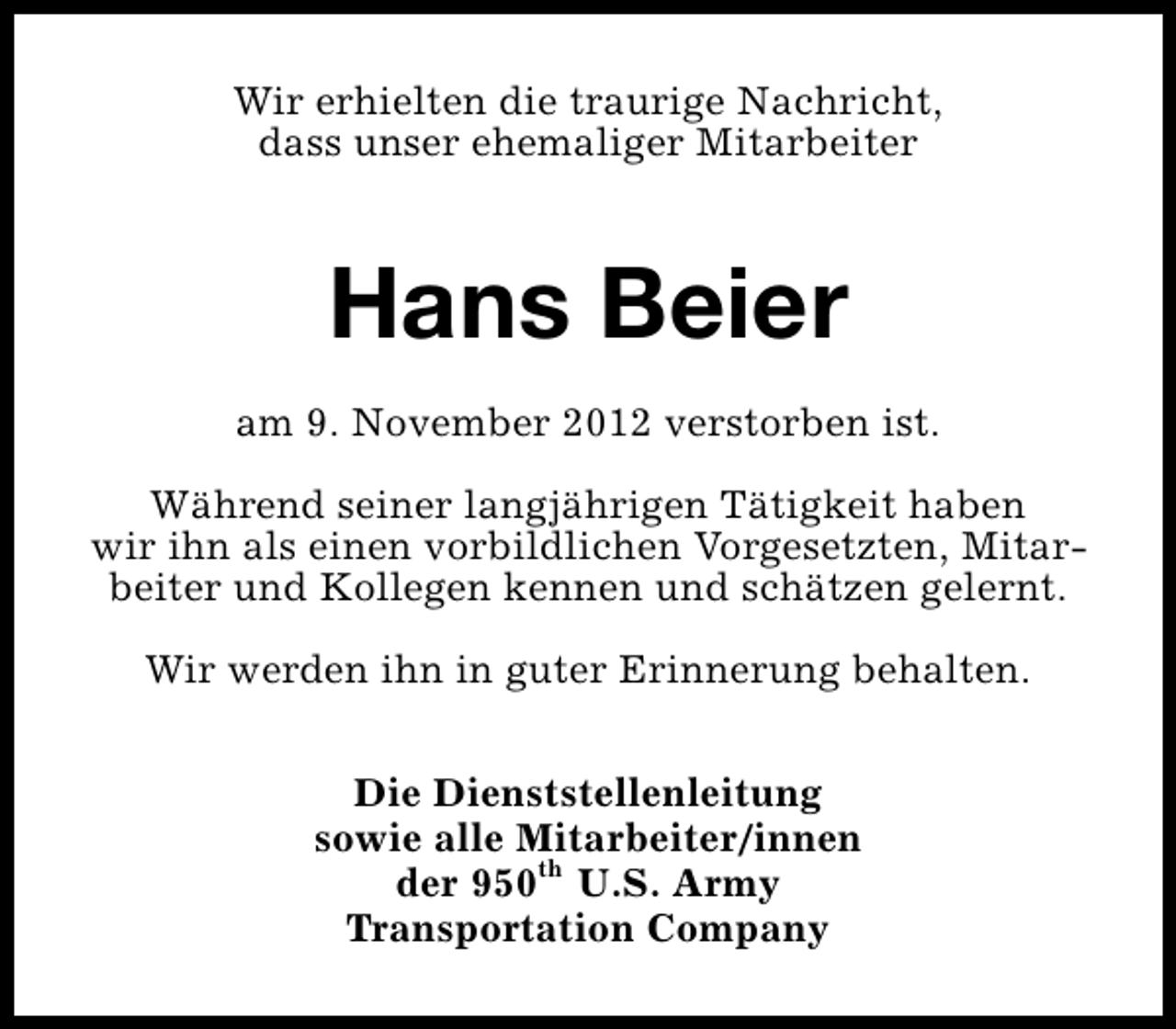<p>Wir erhielten die traurige Nachricht,<br />dass unser ehemaliger Mitarbeiter</p><p>Hans Beier<br />am 9. November 2012 verstorben ist.<br />Während seiner langjährigen Tätigkeit haben<br />wir ihn als einen vorbildlichen Vorgesetzten, Mitarbeiter und Kollegen kennen und schätzen gelernt.<br />Wir werden ihn in guter Erinnerung behalten.<br />Die Dienststellenleitung<br />sowie alle Mitarbeiter/innen<br />der 950th U.S. Army<br />Transportation Company</p>