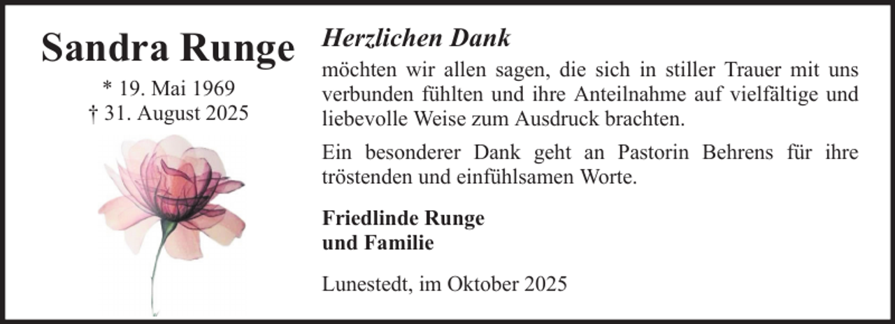 <p>Sandra Runge<br />* 19. Mai 1969<br />† 31. August 2025</p><p>Herzlichen Dank<br />möchten wir allen sagen, die sich in stiller Trauer mit uns<br />verbunden fühlten und ihre Anteilnahme auf vielfältige und<br />liebevolle Weise zum Ausdruck brachten.<br />Ein besonderer Dank geht an Pastorin Behrens für ihre<br />tröstenden und einfühlsamen Worte.<br />Friedlinde Runge<br />und Familie<br />Lunestedt, im Oktober 2025</p>
