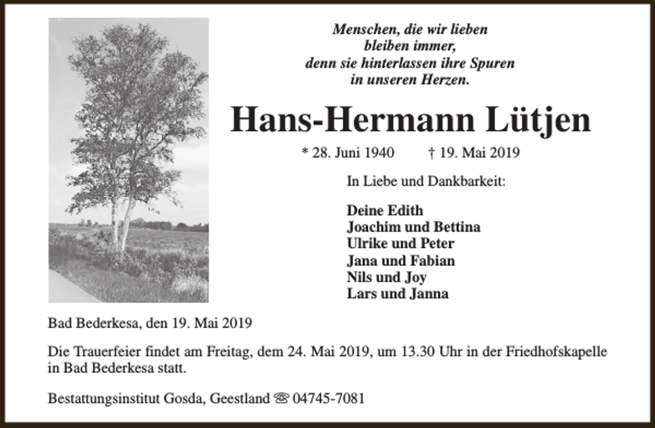 <p>Menschen, die wir lieben<br />bleiben immer,<br />denn sie hinterlassen ihre Spuren<br />in unseren Herzen.</p><p>Hans-Hermann Lütjen<br />* 28. Juni 1940</p><p>† 19. Mai 2019</p><p>In Liebe und Dankbarkeit:<br />Deine Edith<br />Joachim und Bettina<br />Ulrike und Peter<br />Jana und Fabian<br />Nils und Joy<br />Lars und Janna<br />Bad Bederkesa, den 19. Mai 2019<br />Die Trauerfeier findet am Freitag, dem 24. Mai 2019, um 13.30 Uhr in der Friedhofskapelle<br />in Bad Bederkesa statt.<br />Bestattungsinstitut Gosda, Geestland s 04745-7081</p>