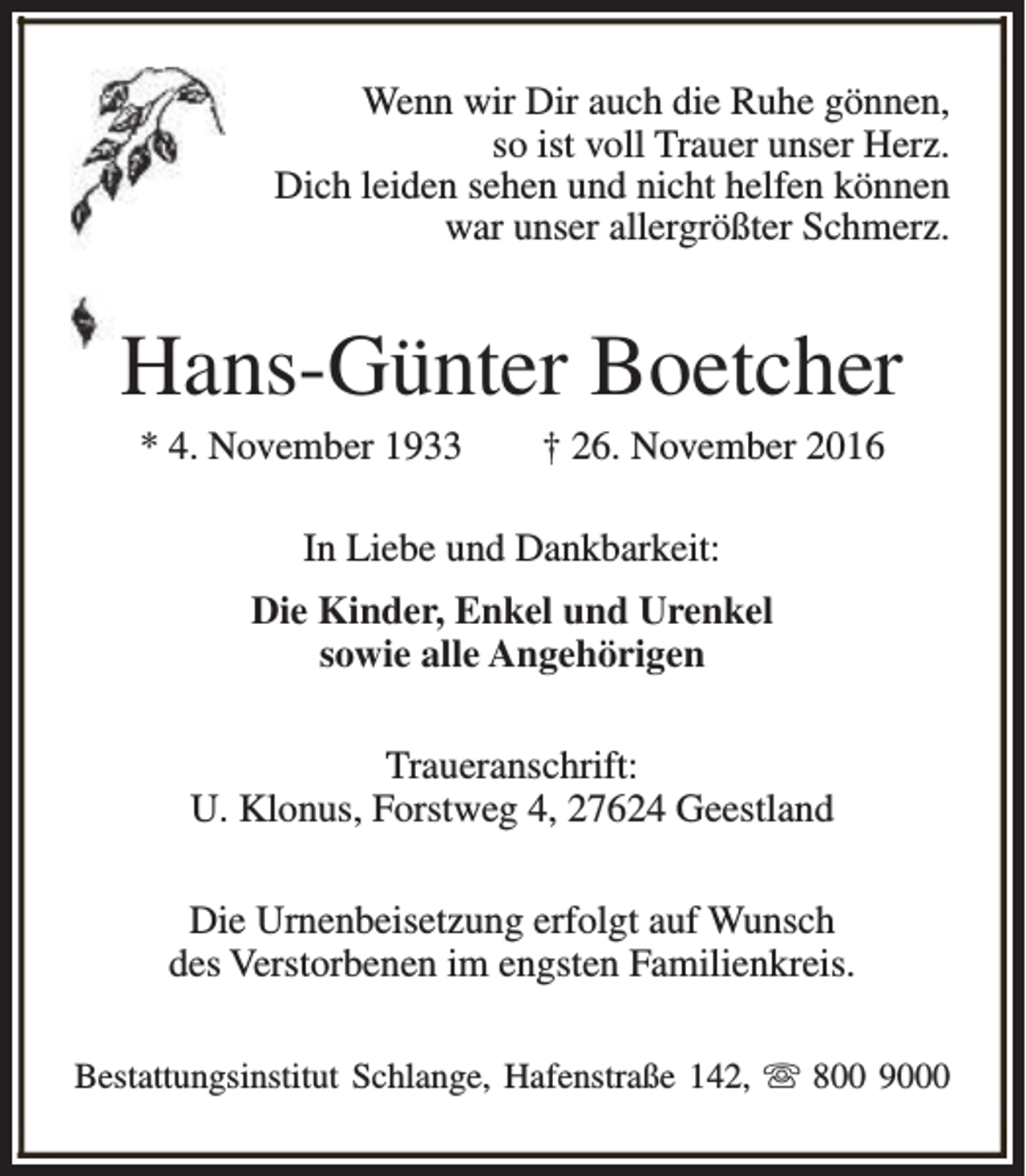 <p>Wenn wir Dir auch die Ruhe gönnen,<br />so ist voll Trauer unser Herz.<br />Dich leiden sehen und nicht helfen können<br />war unser allergrößter Schmerz.</p><p>Hans-Günter Boetcher<br />* 4. November 1933</p><p>† 26. November 2016</p><p>In Liebe und Dankbarkeit:<br />Die Kinder, Enkel und Urenkel<br />sowie alle Angehörigen<br />Traueranschrift:<br />U. Klonus, Forstweg 4, 27624 Geestland<br />Die Urnenbeisetzung erfolgt auf Wunsch<br />des Verstorbenen im engsten Familienkreis.<br />Bestattungsinstitut Schlange, Hafenstraße 142, s 800 9000</p>
