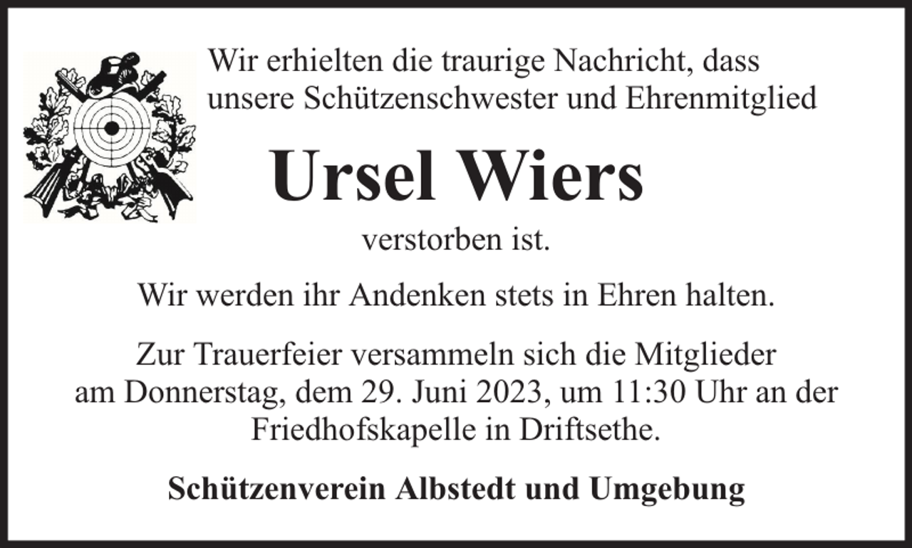 <p>Wir erhielten die traurige Nachricht, dass<br />unsere Schützenschwester und Ehrenmitglied</p><p>Ursel Wiers<br />verstorben ist.</p><p>Wir werden ihr Andenken stets in Ehren halten.<br />Zur Trauerfeier versammeln sich die Mitglieder<br />am Donnerstag, dem 29. Juni 2023, um 11:30 Uhr an der<br />Friedhofskapelle in Driftsethe.<br />Schützenverein Albstedt und Umgebung</p>