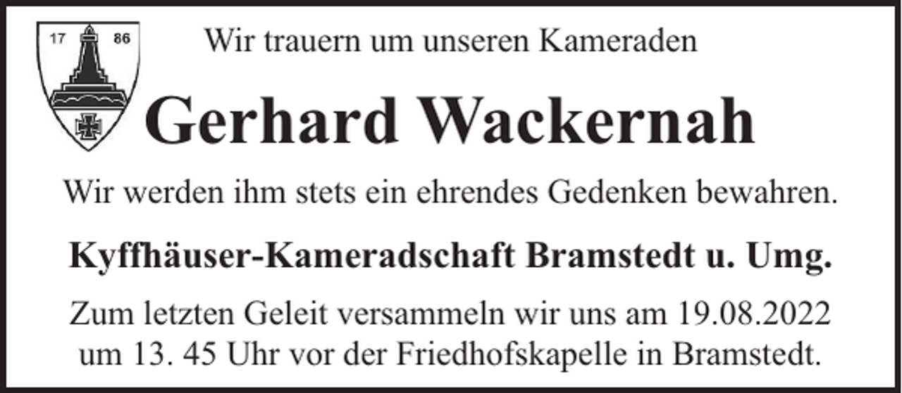 <p>Wir trauern um unseren Kameraden</p><p>Gerhard Wackernah<br />Wir werden ihm stets ein ehrendes Gedenken bewahren.</p><p>Kyffhäuser-Kameradschaft Bramstedt u. Umg.<br />Zum letzten Geleit versammeln wir uns am 19.08.2022<br />um 13. 45 Uhr vor der Friedhofskapelle in Bramstedt.</p>