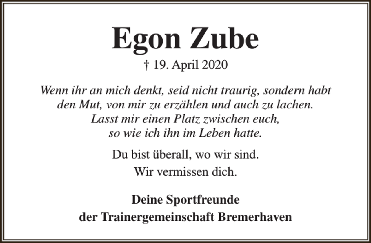 <p>Egon Zube<br />† 19. April 2020</p><p>Wenn ihr an mich denkt, seid nicht traurig, sondern habt<br />den Mut, von mir zu erzählen und auch zu lachen.<br />Lasst mir einen Platz zwischen euch,<br />so wie ich ihn im Leben hatte.<br />Du bist überall, wo wir sind.<br />Wir vermissen dich.<br />Deine Sportfreunde<br />der Trainergemeinschaft Bremerhaven</p>