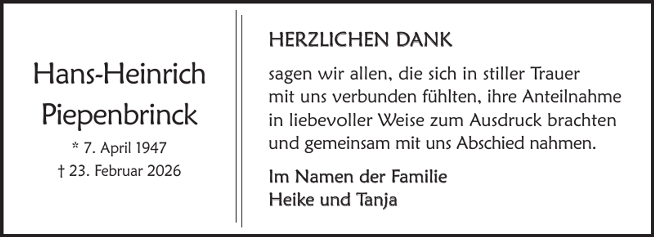 <p>HERZLICHEN DANK</p><p>Hans-Heinrich<br />Piepenbrinck<br />* 7. April 1947<br />† 23. Februar 2026</p><p>sagen wir allen, die sich in stiller Trauer<br />mit uns verbunden fühlten, ihre Anteilnahme<br />in liebevoller Weise zum Ausdruck brachten<br />und gemeinsam mit uns Abschied nahmen.<br />Im Namen der Familie<br />Heike und Tanja</p>