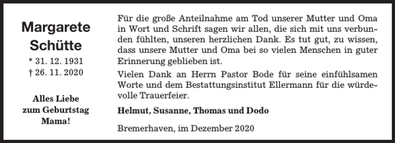 <p>Margarete<br />Schütte<br />* 31. 12. 1931<br />† 26. 11. 2020<br />Alles Liebe<br />zum Geburtstag<br />Mama!</p><p>Für die große Anteilnahme am Tod unserer Mutter und Oma<br />in Wort und Schrift sagen wir allen, die sich mit uns verbunden fühlten, unseren herzlichen Dank. Es tut gut, zu wissen,<br />dass unsere Mutter und Oma bei so vielen Menschen in guter<br />Erinnerung geblieben ist.<br />Vielen Dank an Herrn Pastor Bode für seine einfühlsamen<br />Worte und dem Bestattungsinstitut Ellermann für die würdevolle Trauerfeier.<br />Helmut, Susanne, Thomas und Dodo<br />Bremerhaven, im Dezember 2020</p>