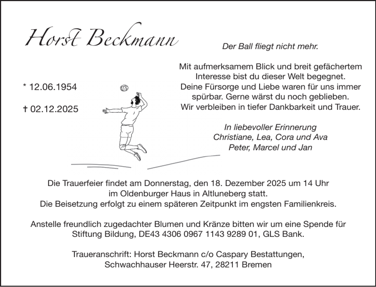 <p>Horst Beckmann<br />* 12.06.1954<br />✝ 02.12.2025</p><p>Der Ball ﬂiegt nicht mehr.<br />Mit aufmerksamem Blick und breit gefächertem<br />Interesse bist du dieser Welt begegnet.<br />Deine Fürsorge und Liebe waren für uns immer<br />spürbar. Gerne wärst du noch geblieben.<br />Wir verbleiben in tiefer Dankbarkeit und Trauer.<br />In liebevoller Erinnerung<br />Christiane, Lea, Cora und Ava<br />Peter, Marcel und Jan</p><p>Die Trauerfeier ﬁndet am Donnerstag, den 18. Dezember 2025 um 14 Uhr<br />im Oldenburger Haus in Altluneberg statt.<br />Die Beisetzung erfolgt zu einem späteren Zeitpunkt im engsten Familienkreis.<br />Anstelle freundlich zugedachter Blumen und Kränze bitten wir um eine Spende für<br />Stiftung Bildung, DE06 0967 1143 9289 01, GLS Bank.<br />Traueranschrift: Horst Beckmann c/o Caspary Bestattungen,<br />Schwachhauser Heerstr. 47, 28211 Bremen</p>