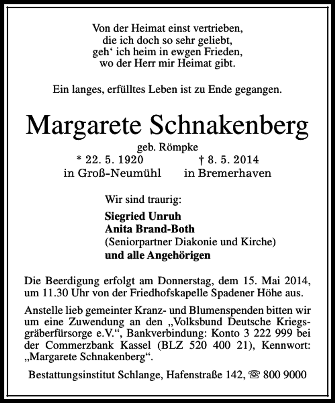 <p>Von der Heimat einst vertrieben,<br />die ich doch so sehr geliebt,<br />geh‘ ich heim in ewgen Frieden,<br />wo der Herr mir Heimat gibt.<br />Ein langes, erfülltes Leben ist zu Ende gegangen.</p><p>Margarete Schnakenberg<br />geb. Römpke<br />* 22. 5. 1920<br />† 8. 5. 2014<br />in Groß-Neumühl<br />in Bremerhaven</p><p>Wir sind traurig:<br />Siegried Unruh<br />Anita Brand-Both<br />(Seniorpartner Diakonie und Kirche)<br />und alle Angehörigen<br />Die Beerdigung erfolgt am Donnerstag, dem 15. Mai 2014,<br />um 11.30 Uhr von der Friedhofskapelle Spadener Höhe aus.<br />Anstelle lieb gemeinter Kranz- und Blumenspenden bitten wir<br />um eine Zuwendung an den „Volksbund Deutsche Kriegsgräberfürsorge e.V.“, Bankverbindung: Konto 3 222 999 bei<br />der Commerzbank Kassel (BLZ 520 400 21), Kennwort:<br />„Margarete Schnakenberg“.<br />Bestattungsinstitut Schlange, Hafenstraße 142, s 800 9000</p>