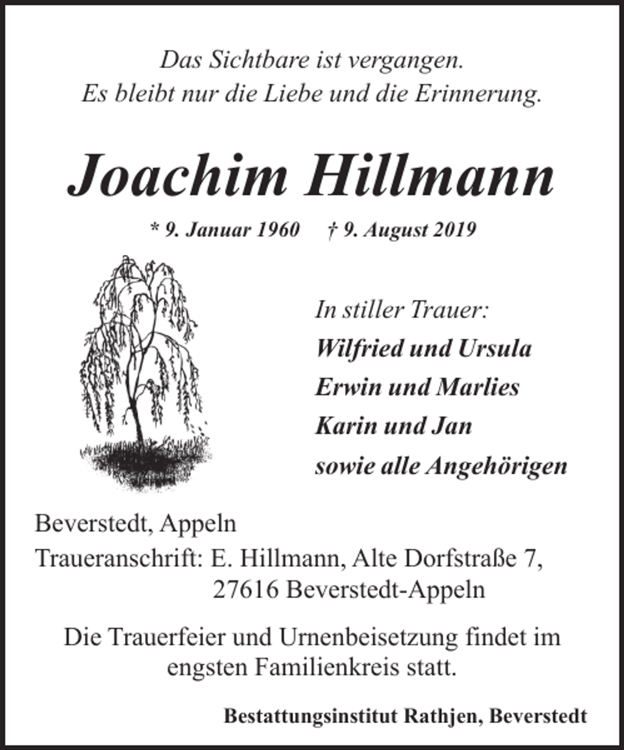 <p>Das Sichtbare ist vergangen.<br />Es bleibt nur die Liebe und die Erinnerung.</p><p>Joachim Hillmann<br />* 9. Januar 1960</p><p>† 9. August 2019</p><p>In stiller Trauer:<br />Wilfried und Ursula<br />Erwin und Marlies<br />Karin und Jan<br />sowie alle Angehörigen<br />Beverstedt, Appeln<br />Traueranschrift: E. Hillmann, Alte Dorfstraße 7,<br />27616 Beverstedt-Appeln<br />Die Trauerfeier und Urnenbeisetzung findet im<br />engsten Familienkreis statt.<br />Bestattungsinstitut Rathjen, Beverstedt</p>