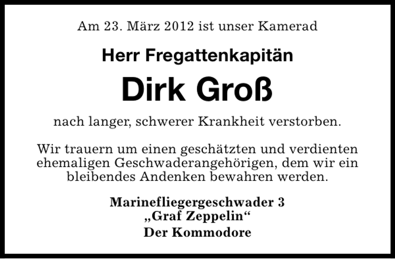 <p>Am 23. März 2012 ist unser Kamerad</p><p>Herr Fregattenkapitän</p><p>Dirk Groß<br />nach langer, schwerer Krankheit verstorben.<br />Wir trauern um einen geschätzten und verdienten<br />ehemaligen Geschwaderangehörigen, dem wir ein<br />bleibendes Andenken bewahren werden.<br />Marinefliegergeschwader 3<br />„Graf Zeppelin“<br />Der Kommodore</p>