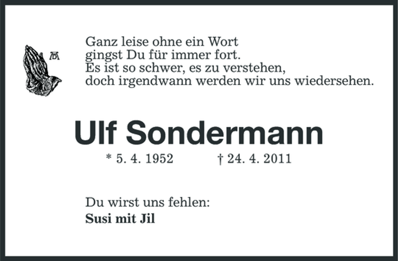 <p>Ganz leise ohne ein Wort gingst Du für immer fort. Es ist so schwer, es zu verstehen, doch irgendwann werden wir uns wiedersehen.</p><p>Ulf Sondermann<br />* 5. 4. 1952 Du wirst uns fehlen: Susi mit Jil † 24. 4. 2011</p>