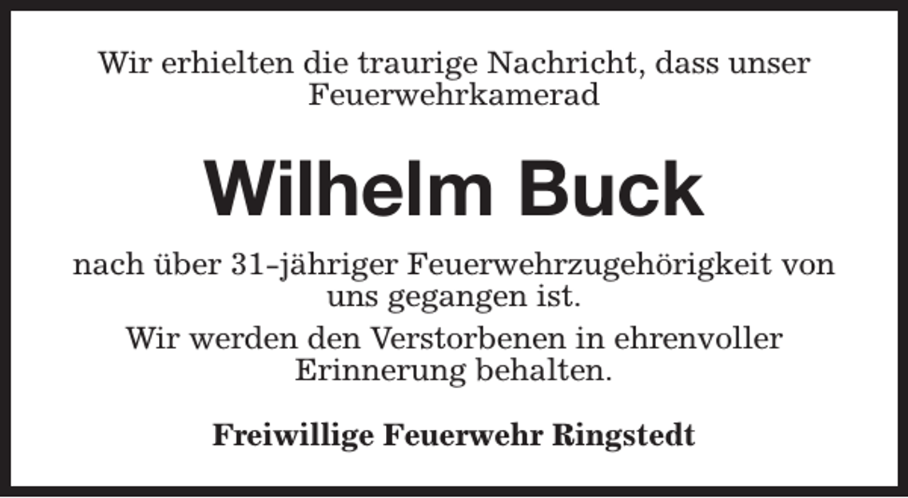 <p>Wir erhielten die traurige Nachricht, dass unser<br />Feuerwehrkamerad</p><p>Wilhelm Buck<br />nach über 31-jähriger Feuerwehrzugehörigkeit von<br />uns gegangen ist.<br />Wir werden den Verstorbenen in ehrenvoller<br />Erinnerung behalten.<br />Freiwillige Feuerwehr Ringstedt</p>