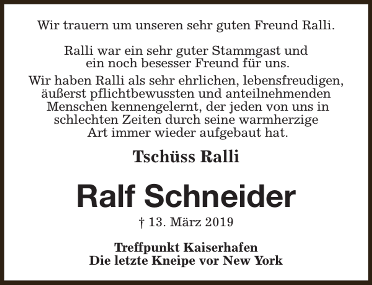 <p>Wir trauern um unseren sehr guten Freund Ralli.<br />Ralli war ein sehr guter Stammgast und<br />ein noch besesser Freund für uns.<br />Wir haben Ralli als sehr ehrlichen, lebensfreudigen,<br />äußerst pflichtbewussten und anteilnehmenden<br />Menschen kennengelernt, der jeden von uns in<br />schlechten Zeiten durch seine warmherzige<br />Art immer wieder aufgebaut hat.</p><p>Tschüss Ralli</p><p>Ralf Schneider<br />† 13. März 2019</p><p>Treffpunkt Kaiserhafen<br />Die letzte Kneipe vor New York</p>