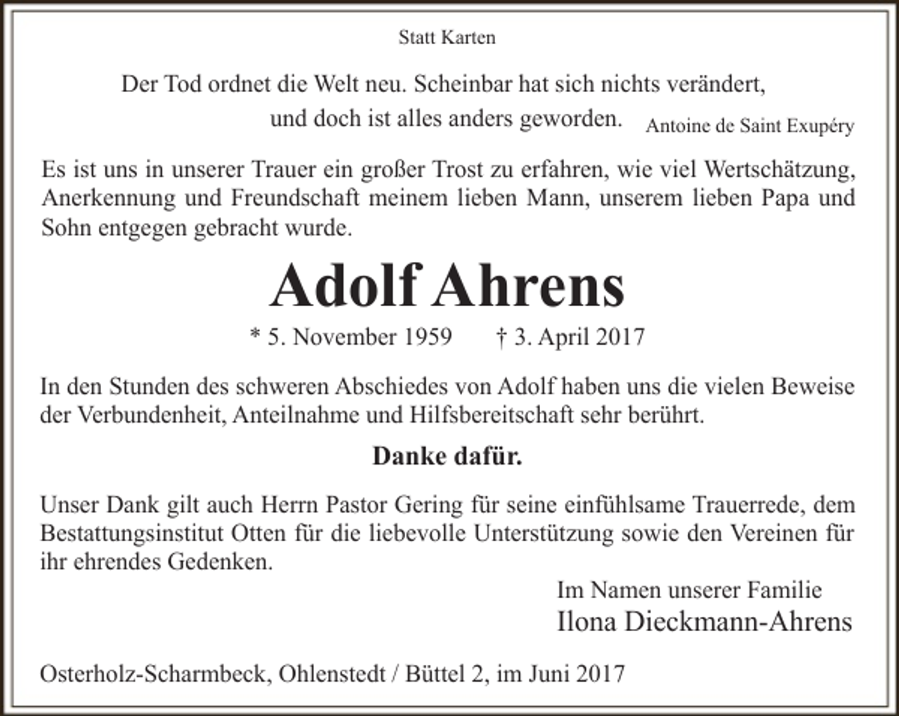 <p>Statt Karten</p><p>Der Tod ordnet die Welt neu. Scheinbar hat sich nichts verändert,<br />und doch ist alles anders geworden. Antoine de Saint Exupéry<br />Es ist uns in unserer Trauer ein großer Trost zu erfahren, wie viel Wertschätzung,<br />Anerkennung und Freundschaft meinem lieben Mann, unserem lieben Papa und<br />Sohn entgegen gebracht wurde.</p><p>Adolf Ahrens</p><p>* 5. November 1959</p><p>† 3. April 2017</p><p>In den Stunden des schweren Abschiedes von Adolf haben uns die vielen Beweise<br />der Verbundenheit, Anteilnahme und Hilfsbereitschaft sehr berührt.</p><p>Danke dafür.<br />Unser Dank gilt auch Herrn Pastor Gering für seine einfühlsame Trauerrede, dem<br />Bestattungsinstitut Otten für die liebevolle Unterstützung sowie den Vereinen für<br />ihr ehrendes Gedenken.<br />Im Namen unserer Familie</p><p>Ilona Dieckmann-Ahrens</p><p>Osterholz-Scharmbeck, Ohlenstedt / Büttel 2, im Juni 2017</p>