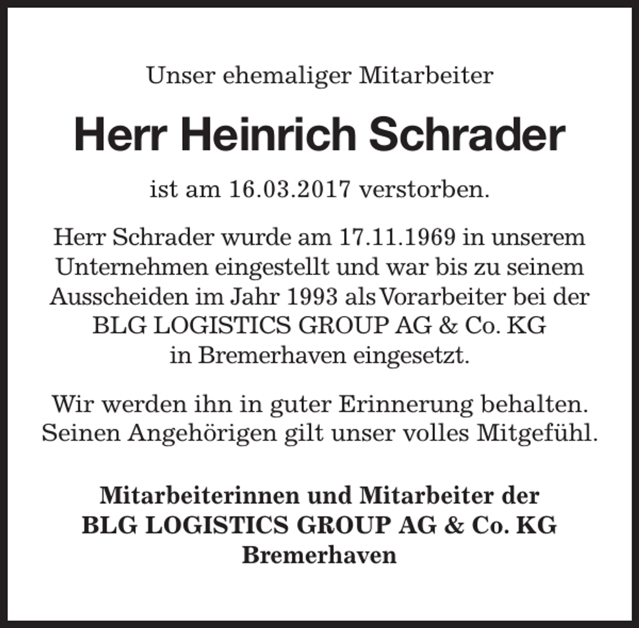 <p>Unser ehemaliger Mitarbeiter</p><p>Herr Heinrich Schrader<br />ist am 16.03.2017 verstorben.<br />Herr Schrader wurde am 17.11.1969 in unserem<br />Unternehmen eingestellt und war bis zu seinem<br />Ausscheiden im Jahr 1993 alsVorarbeiter bei der<br />BLG LOGISTICS GROUP AG &amp; Co. KG<br />in Bremerhaven eingesetzt.<br />Wir werden ihn in guter Erinnerung behalten.<br />Seinen Angehörigen gilt unser volles Mitgefühl.<br />Mitarbeiterinnen und Mitarbeiter der<br />BLG LOGISTICS GROUP AG &amp; Co. KG<br />Bremerhaven</p>