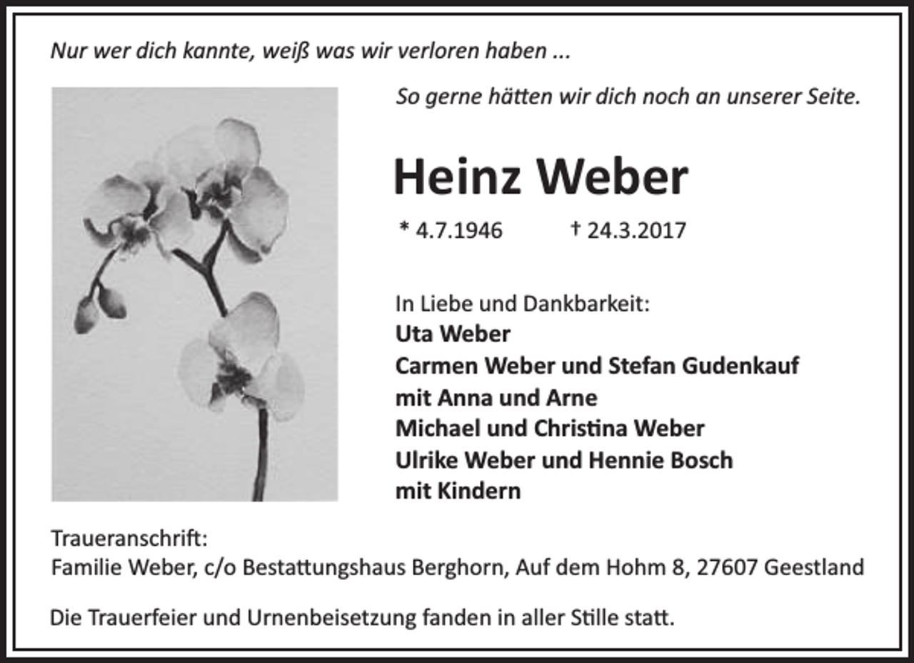 <p>Nur wer dich kannte, weiß was wir verloren haben ...<br />So gerne hä en wir dich noch an unserer Seite.</p><p>Heinz Weber<br />* 4.7.1946</p><p>† 24.3.2017</p><p>In Liebe und Dankbarkeit:<br />Uta Weber<br />Carmen Weber und Stefan Gudenkauf<br />mit Anna und Arne<br />Michael und Chris na Weber<br />Ulrike Weber und Hennie Bosch<br />mit Kindern<br />Traueranschri :<br />Familie Weber, c/o Besta ungshaus Berghorn, Auf dem Hohm 8, 27607 Geestland<br />Die Trauerfeier und Urnenbeisetzung fanden in aller S lle sta .</p>