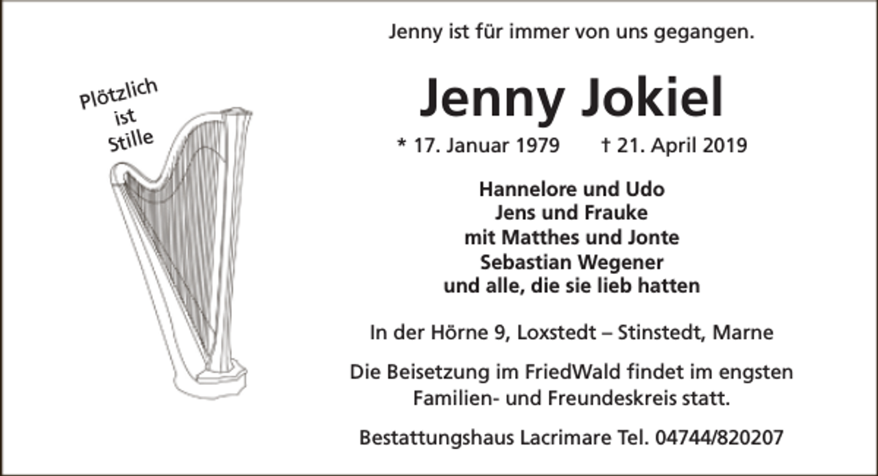 <p>Jenny ist für immer von uns gegangen.<br />lich<br />Plötz<br />s<br />it<br />Stille</p><p>Jenny Jokiel</p><p>* 17. Januar 1979</p><p>† 21. April 2019</p><p>Hannelore und Udo<br />Jens und Frauke<br />mit Matthes und Jonte<br />Sebastian Wegener<br />und alle, die sie lieb hatten<br />In der Hörne 9, Loxstedt – Stinstedt, Marne<br />Die Beisetzung im FriedWald findet im engsten<br />Familien- und Freundeskreis statt.<br />Bestattungshaus Lacrimare Tel. 04744/820207</p>