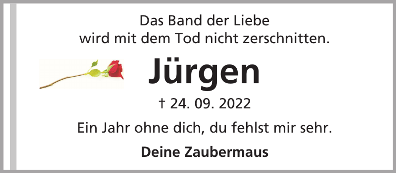 <p>Das Band der Liebe<br />wird mit dem Tod nicht zerschnitten.</p><p>Jürgen<br />† 24. 09. 2022<br />Ein Jahr ohne dich, du fehlst mir sehr.<br />Deine Zaubermaus</p>