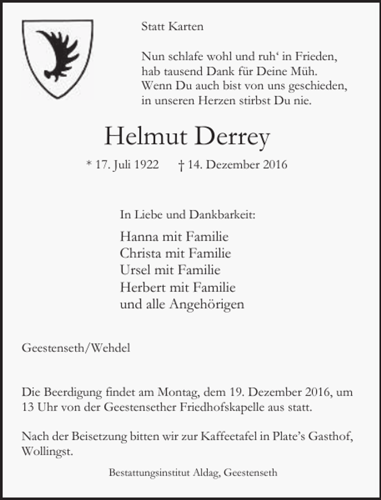 <p>Statt Karten<br />Nun schlafe wohl und ruh‘ in Frieden,<br />hab tausend Dank für Deine Müh.<br />Wenn Du auch bist von uns geschieden,<br />in unseren Herzen stirbst Du nie.</p><p>Helmut Derrey<br />* 17. Juli 1922</p><p>† 14. Dezember 2016</p><p>In Liebe und Dankbarkeit:</p><p>Hanna mit Familie<br />Christa mit Familie<br />Ursel mit Familie<br />Herbert mit Familie<br />und alle Angehörigen<br />Geestenseth/Wehdel<br />Die Beerdigung findet am Montag, dem 19. Dezember 2016, um<br />13 Uhr von der Geestensether Friedhofskapelle aus statt.<br />Nach der Beisetzung bitten wir zur Kaffeetafel in Plate’s Gasthof,<br />Wollingst.<br />Bestattungsinstitut Aldag, Geestenseth</p>
