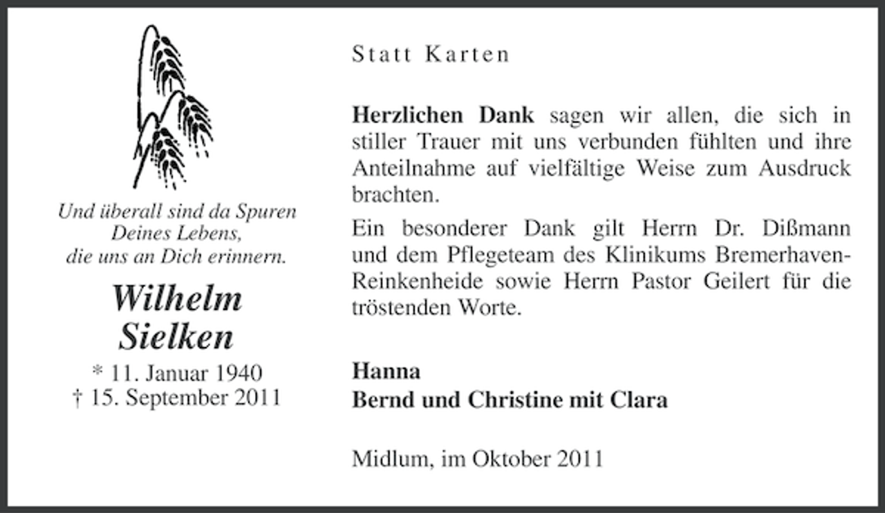 <p>Statt Karten</p><p>Und überall sind da Spuren<br />Deines Lebens,<br />die uns an Dich erinnern.</p><p>Wilhelm<br />Sielken<br />* 11. Januar 1940<br />† 15. September 2011</p><p>Herzlichen Dank sagen wir allen, die sich in<br />stiller Trauer mit uns verbunden fühlten und ihre<br />Anteilnahme auf vielfältige Weise zum Ausdruck<br />brachten.<br />Ein besonderer Dank gilt Herrn Dr. Dißmann<br />und dem Pflegeteam des Klinikums BremerhavenReinkenheide sowie Herrn Pastor Geilert für die<br />tröstenden Worte.<br />Hanna<br />Bernd und Christine mit Clara<br />Midlum, im Oktober 2011</p>