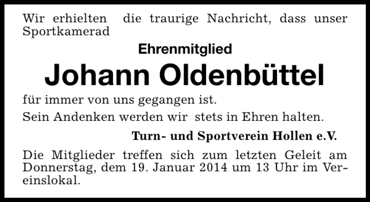 <p>Wir erhielten<br />Sportkamerad</p><p>die traurige Nachricht, dass unser</p><p>Ehrenmitglied</p><p>Johann Oldenbüttel</p><p>für immer von uns gegangen ist.<br />Sein Andenken werden wir stets in Ehren halten.<br />Turn- und Sportverein Hollen e.V.<br />Die Mitglieder treffen sich zum letzten Geleit am<br />Donnerstag, dem 19. Januar 2014 um 13 Uhr im Vereinslokal.</p>