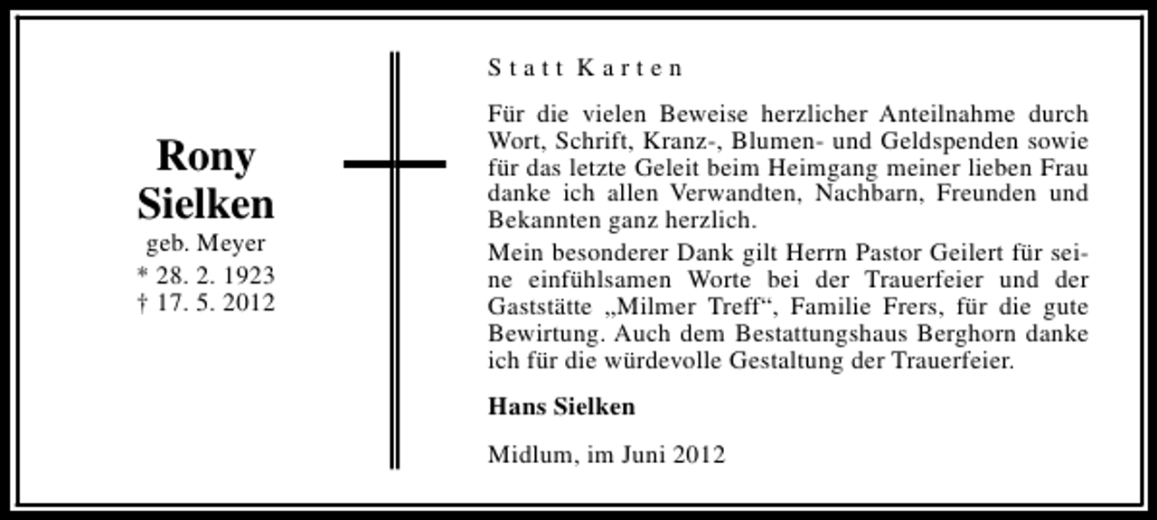 <p>Statt Karten</p><p>Rony<br />Sielken</p><p>geb. Meyer<br />* 28. 2. 1923<br />† 17. 5. 2012</p><p>Für die vielen Beweise herzlicher Anteilnahme durch<br />Wort, Schrift, Kranz-, Blumen- und Geldspenden sowie<br />für das letzte Geleit beim Heimgang meiner lieben Frau<br />danke ich allen Verwandten, Nachbarn, Freunden und<br />Bekannten ganz herzlich.<br />Mein besonderer Dank gilt Herrn Pastor Geilert für seine einfühlsamen Worte bei der Trauerfeier und der<br />Gaststätte „Milmer Treff“, Familie Frers, für die gute<br />Bewirtung. Auch dem Bestattungshaus Berghorn danke<br />ich für die würdevolle Gestaltung der Trauerfeier.<br />Hans Sielken<br />Midlum, im Juni 2012</p>