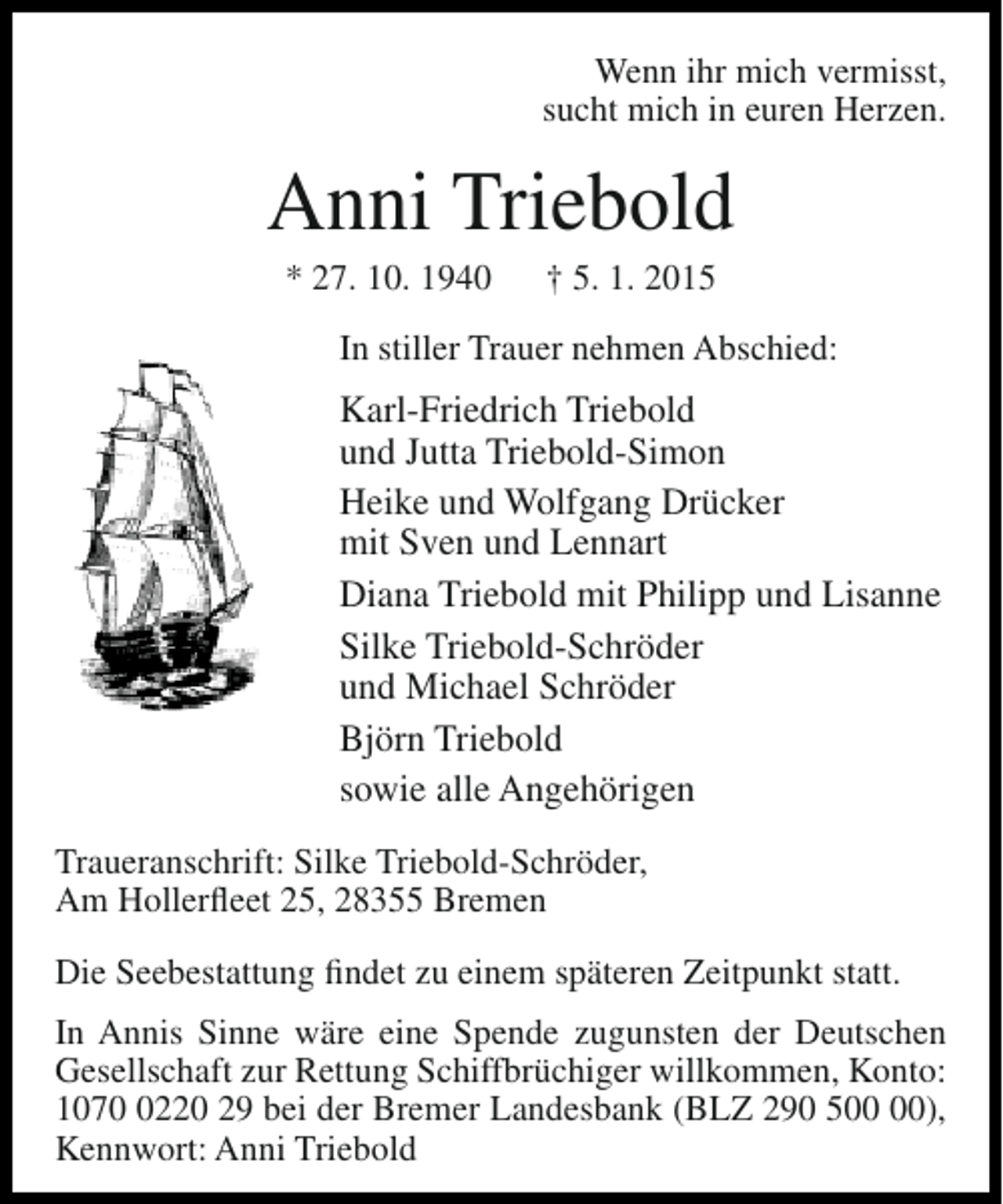 <p>Wenn ihr mich vermisst,<br />sucht mich in euren Herzen.</p><p>Anni Triebold<br />* 27. 10. 1940</p><p>† 5. 1. 2015</p><p>In stiller Trauer nehmen Abschied:</p><p>Karl-Friedrich Triebold<br />und Jutta Triebold-Simon<br />Heike und Wolfgang Drücker<br />mit Sven und Lennart<br />Diana Triebold mit Philipp und Lisanne<br />Silke Triebold-Schröder<br />und Michael Schröder<br />Björn Triebold<br />sowie alle Angehörigen<br />Traueranschrift: Silke Triebold-Schröder,<br />Am Hollerfleet 25, 28355 Bremen<br />Die Seebestattung findet zu einem späteren Zeitpunkt statt.<br />In Annis Sinne wäre eine Spende zugunsten der Deutschen<br />Gesellschaft zur Rettung Schiffbrüchiger willkommen, Konto:<br />107220 29 bei der Bremer Landesbank (BLZ 290 5),<br />Kennwort: Anni Triebold</p>