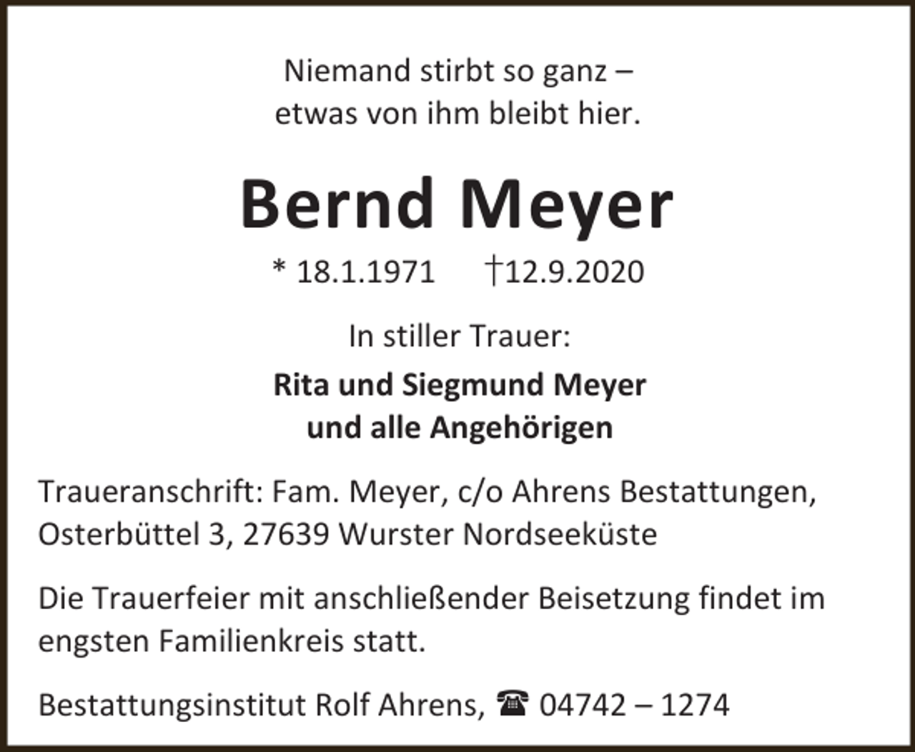 <p>Niemand stirbt so ganz –<br />etwas von ihm bleibt hier.</p><p>Bernd Meyer<br />* 18.1.1971</p><p>†12.9.2020</p><p>In stiller Trauer:<br />Rita und Siegmund Meyer<br />und alle Angehörigen<br />Traueranschrift: Fam. Meyer, c/o Ahrens Bestattungen,<br />Osterbüttel 3, 27639 Wurster Nordseeküste<br />Die Trauerfeier mit anschließender Beisetzung findet im<br />engsten Familienkreis statt.<br />Bestattungsinstitut Rolf Ahrens,  04742 – 1274</p>