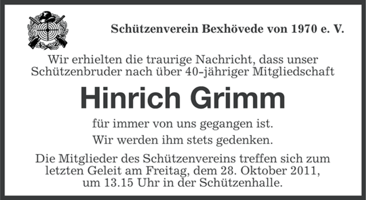 <p>Schützenverein Bexhövede von 1970 e. V.<br />Wir erhielten die traurige Nachricht, dass unser<br />Schützenbruder nach über 40-jähriger Mitgliedschaft</p><p>Hinrich Grimm<br />für immer von uns gegangen ist.<br />Wir werden ihm stets gedenken.<br />Die Mitglieder des Schützenvereins treffen sich zum<br />letzten Geleit am Freitag, dem 28. Oktober 2011,<br />um 13.15 Uhr in der Schützenhalle.</p>
