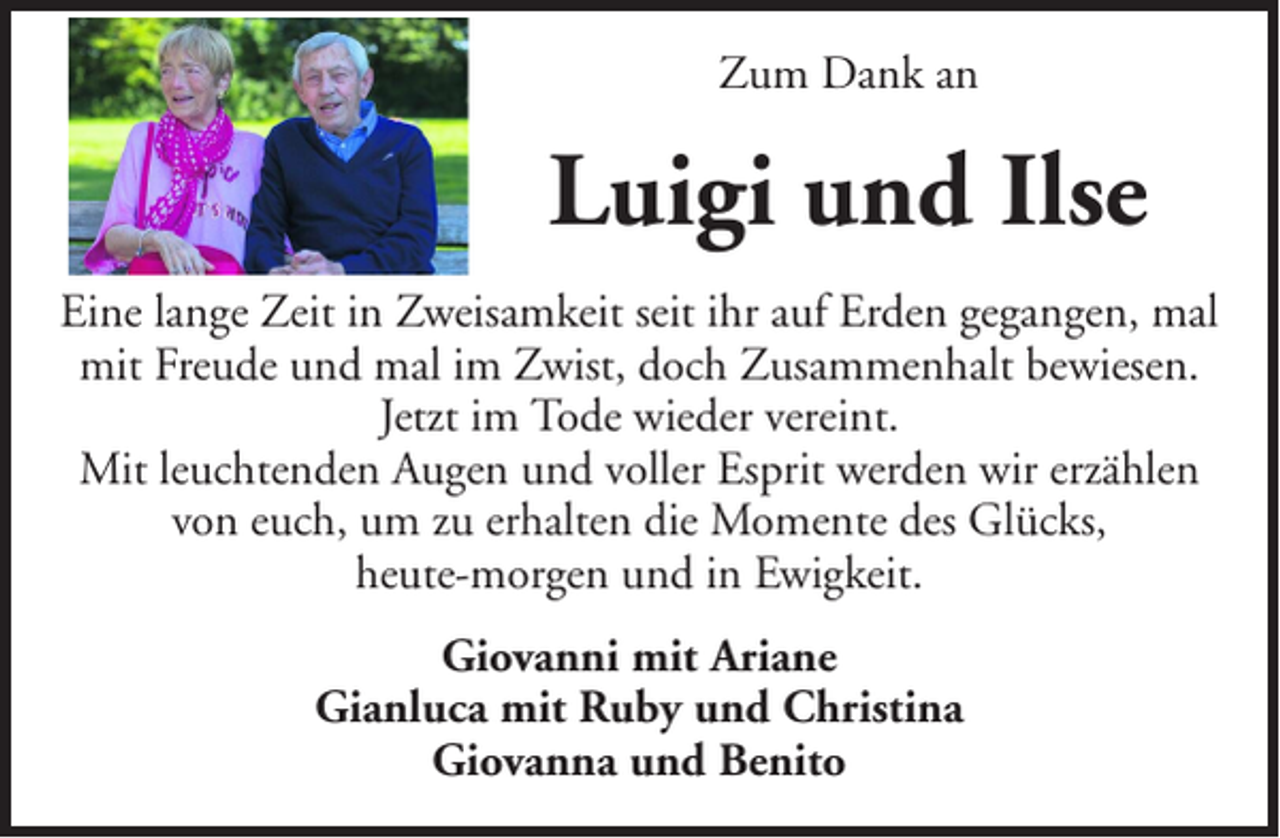 <p>Zum Dank an</p><p>Luigi und Ilse<br />Eine lange Zeit in Zweisamkeit seit ihr auf Erden gegangen, mal<br />mit Freude und mal im Zwist, doch Zusammenhalt bewiesen.<br />Jetzt im Tode wieder vereint.<br />Mit leuchtenden Augen und voller Esprit werden wir erzählen<br />von euch, um zu erhalten die Momente des Glücks,<br />heute-morgen und in Ewigkeit.<br />Giovanni mit Ariane<br />Gianluca mit Ruby und Christina<br />Giovanna und Benito</p>