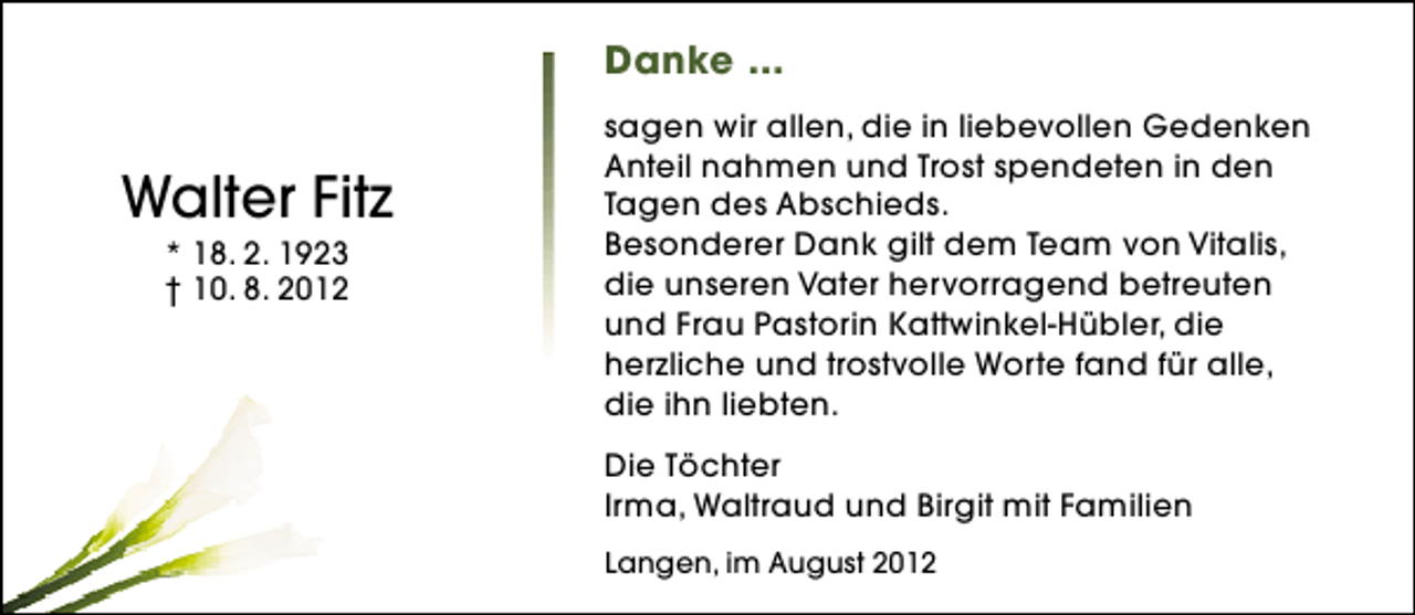 <p>Danke ...</p><p>Walter Fitz<br />* 18. 2. 1923<br />† 10. 8. 2012</p><p>sagen wir allen, die in liebevollen Gedenken<br />Anteil nahmen und Trost spendeten in den<br />Tagen des Abschieds.<br />Besonderer Dank gilt dem Team von Vitalis,<br />die unseren Vater hervorragend betreuten<br />und Frau Pastorin Kattwinkel-Hübler, die<br />herzliche und trostvolle Worte fand für alle,<br />die ihn liebten.<br />Die Töchter<br />Irma, Waltraud und Birgit mit Familien<br />Langen, im August 2012</p>