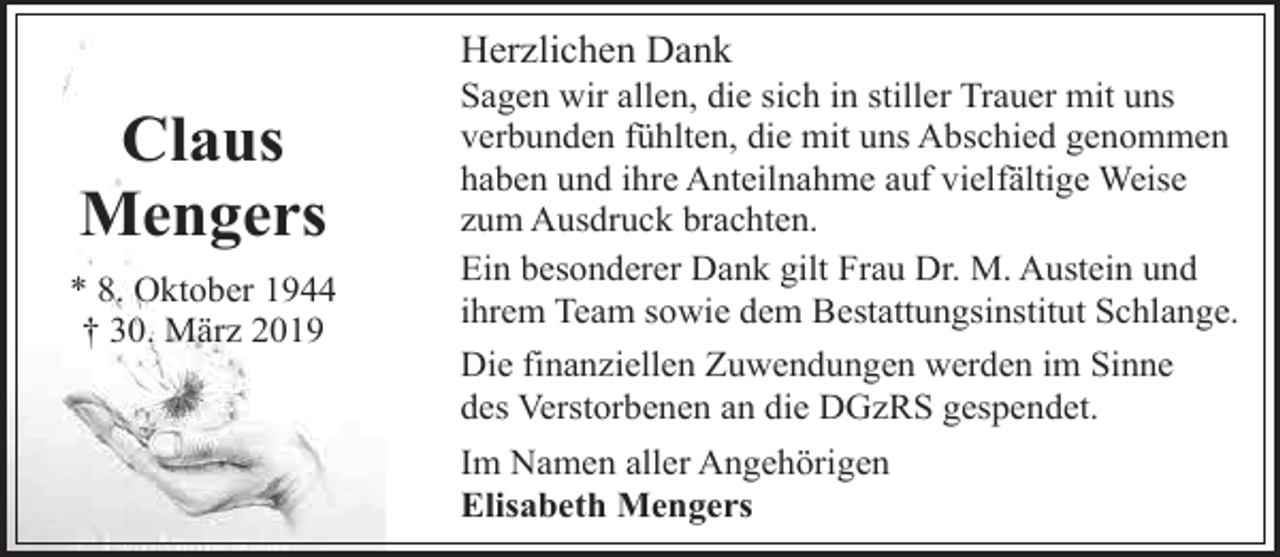 <p>Herzlichen Dank</p><p>Claus<br />Mengers<br />* 8. Oktober 1944<br />† 30. März 2019</p><p>Sagen wir allen, die sich in stiller Trauer mit uns<br />verbunden fühlten, die mit uns Abschied genommen<br />haben und ihre Anteilnahme auf vielfältige Weise<br />zum Ausdruck brachten.<br />Ein besonderer Dank gilt Frau Dr. M. Austein und<br />ihrem Team sowie dem Bestattungsinstitut Schlange.<br />Die finanziellen Zuwendungen werden im Sinne<br />des Verstorbenen an die DGzRS gespendet.<br />Im Namen aller Angehörigen<br />Elisabeth Mengers</p>