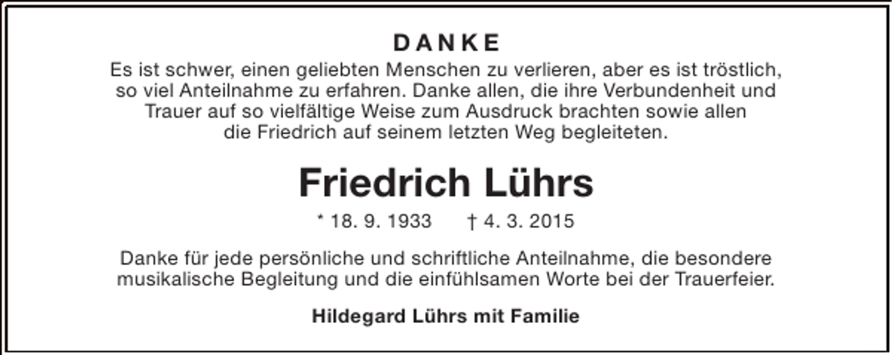 <p>DANKE</p><p>Es ist schwer, einen geliebten Menschen zu verlieren, aber es ist tröstlich,<br />so viel Anteilnahme zu erfahren. Danke allen, die ihre Verbundenheit und<br />Trauer auf so vielfältige Weise zum Ausdruck brachten sowie allen<br />die Friedrich auf seinem letzten Weg begleiteten.</p><p>Friedrich Lührs<br />* 18. 9. 1933</p><p>† 4. 3. 2015</p><p>Danke für jede persönliche und schriftliche Anteilnahme, die besondere<br />musikalische Begleitung und die einfühlsamen Worte bei der Trauerfeier.<br />Hildegard Lührs mit Familie</p>