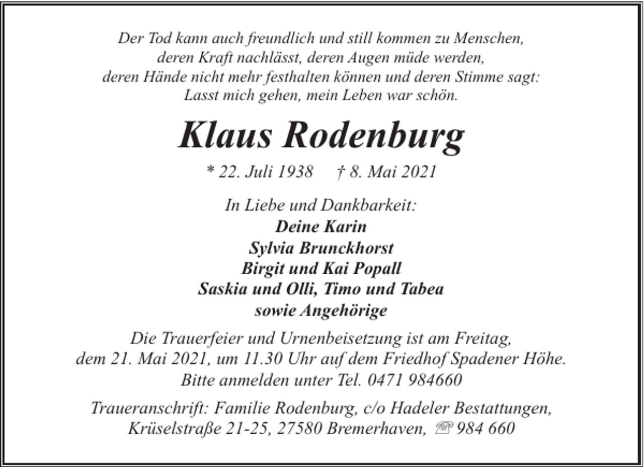 <p>Der Tod kann auch freundlich und still kommen zu Menschen,<br />deren Kraft nachlässt, deren Augen müde werden,<br />deren Hände nicht mehr festhalten können und deren Stimme sagt:<br />Lasst mich gehen, mein Leben war schön.</p><p>Klaus Rodenburg<br />* 22. Juli 1938</p><p>† 8. Mai 2021</p><p>In Liebe und Dankbarkeit:<br />Deine Karin<br />Sylvia Brunckhorst<br />Birgit und Kai Popall<br />Saskia und Olli, Timo und Tabea<br />sowie Angehörige<br />Die Trauerfeier und Urnenbeisetzung ist am Freitag,<br />dem 21. Mai 2021, um 11.30 Uhr auf dem Friedhof Spadener Höhe.<br />Bitte anmelden unter Tel. 0471 984660<br />Traueranschrift: Familie Rodenburg, c/o Hadeler Bestattungen,<br />Krüselstraße 21-25, 27580 Bremerhaven, ' 984 660</p>