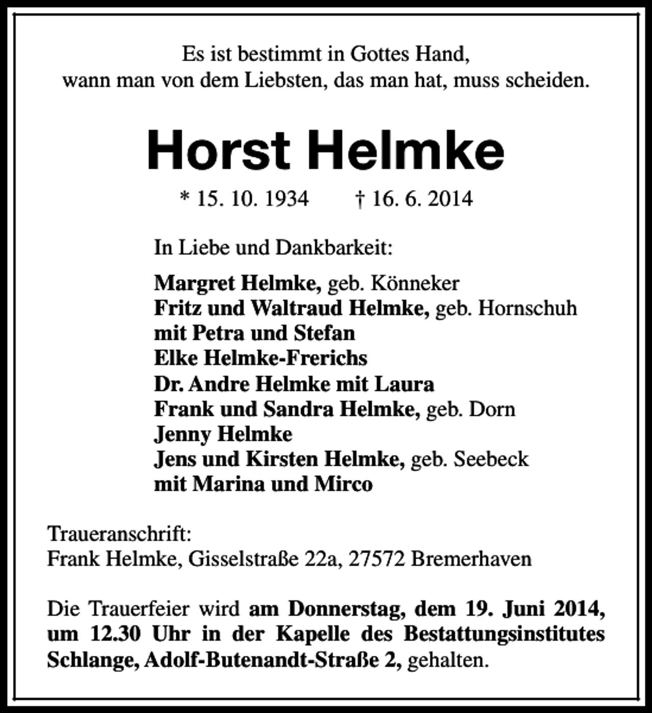 <p>Es ist bestimmt in Gottes Hand,<br />wann man von dem Liebsten, das man hat, muss scheiden.</p><p>Horst Helmke<br />* 15. 10. 1934</p><p>† 16. 6. 2014</p><p>In Liebe und Dankbarkeit:<br />Margret Helmke, geb. Könneker<br />Fritz und Waltraud Helmke, geb. Hornschuh<br />mit Petra und Stefan<br />Elke Helmke-Frerichs<br />Dr. Andre Helmke mit Laura<br />Frank und Sandra Helmke, geb. Dorn<br />Jenny Helmke<br />Jens und Kirsten Helmke, geb. Seebeck<br />mit Marina und Mirco<br />Traueranschrift:<br />Frank Helmke, Gisselstraße 22a, 27572 Bremerhaven<br />Die Trauerfeier wird am Donnerstag, dem 19. Juni 2014,<br />um 12.30 Uhr in der Kapelle des Bestattungsinstitutes<br />Schlange, Adolf-Butenandt-Straße 2, gehalten.</p>