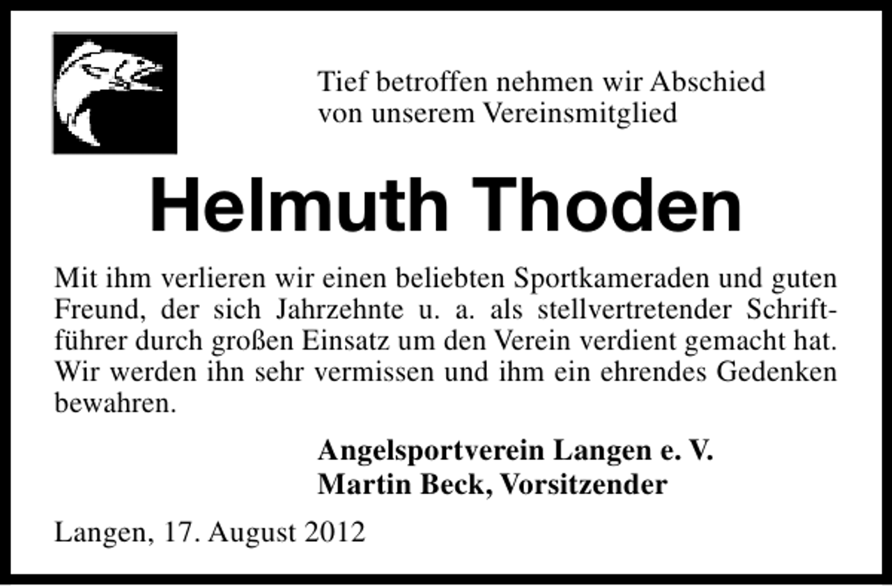<p>Tief betroffen nehmen wir Abschied<br />von unserem Vereinsmitglied</p><p>Helmuth Thoden<br />Mit ihm verlieren wir einen beliebten Sportkameraden und guten<br />Freund, der sich Jahrzehnte u. a. als stellvertretender Schriftführer durch großen Einsatz um den Verein verdient gemacht hat.<br />Wir werden ihn sehr vermissen und ihm ein ehrendes Gedenken<br />bewahren.<br />Angelsportverein Langen e. V.<br />Martin Beck, Vorsitzender<br />Langen, 17. August 2012</p>