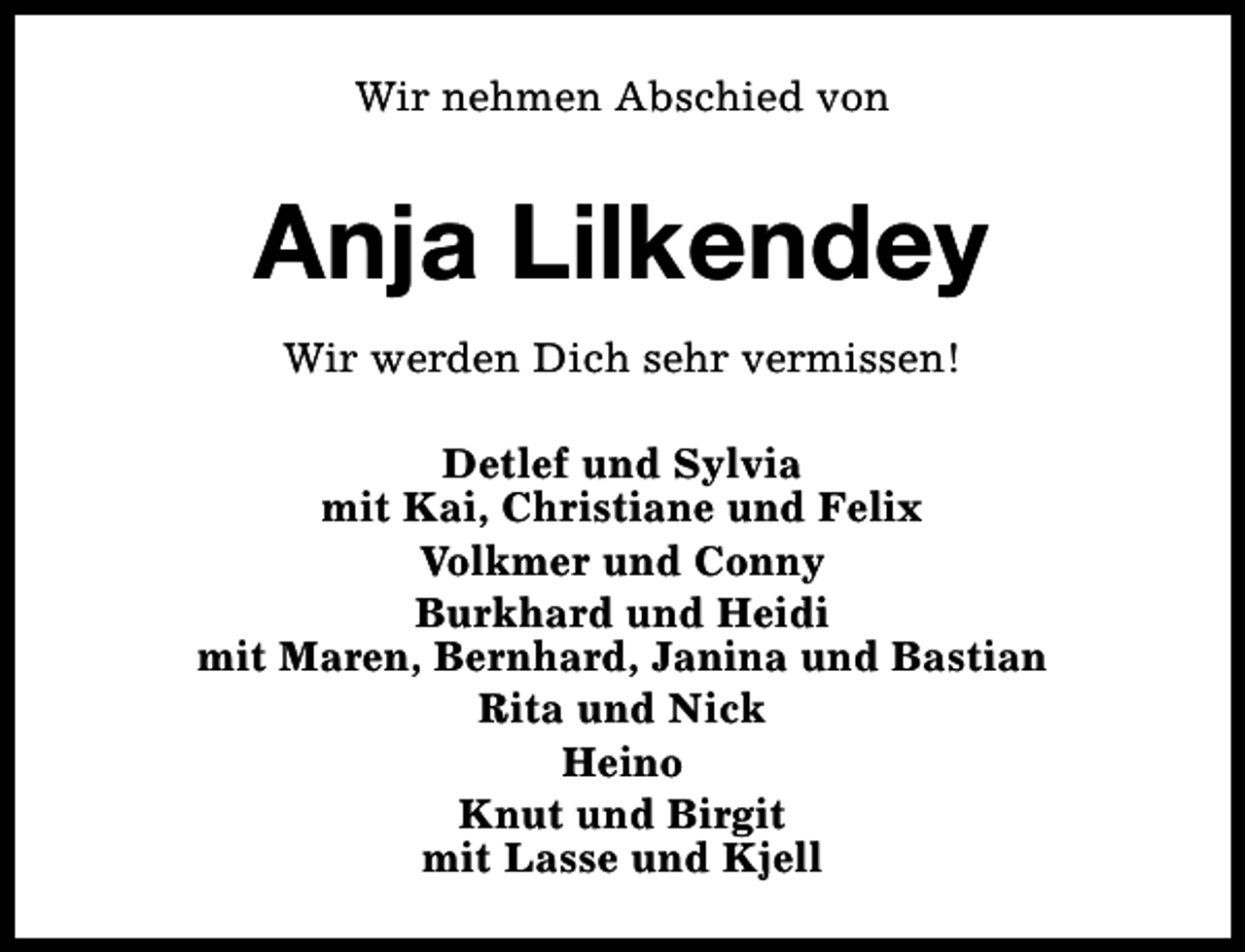 <p>Wir nehmen Abschied von</p><p>Anja Lilkendey<br />Wir werden Dich sehr vermissen!<br />Detlef und Sylvia<br />mit Kai, Christiane und Felix<br />Volkmer und Conny<br />Burkhard und Heidi<br />mit Maren, Bernhard, Janina und Bastian<br />Rita und Nick<br />Heino<br />Knut und Birgit<br />mit Lasse und Kjell</p>