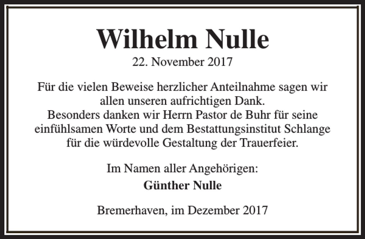 <p>Wilhelm Nulle<br />22. November 2017</p><p>Für die vielen Beweise herzlicher Anteilnahme sagen wir<br />allen unseren aufrichtigen Dank.<br />Besonders danken wir Herrn Pastor de Buhr für seine<br />einfühlsamen Worte und dem Bestattungsinstitut Schlange<br />für die würdevolle Gestaltung der Trauerfeier.<br />Im Namen aller Angehörigen:<br />Günther Nulle<br />Bremerhaven, im Dezember 2017</p>
