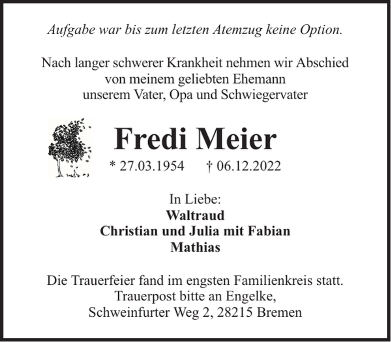 <p>Aufgabe war bis zum letzten Atemzug keine Option.<br />Nach langer schwerer Krankheit nehmen wir Abschied<br />von meinem geliebten Ehemann<br />unserem Vater, Opa und Schwiegervater</p><p>Fredi Meier</p><p>* 27.03.1954</p><p>† 06.12.2022</p><p>In Liebe:<br />Waltraud<br />Christian und Julia mit Fabian<br />Mathias<br />Die Trauerfeier fand im engsten Familienkreis statt.<br />Trauerpost bitte an Engelke,<br />Schweinfurter Weg 2, 28215 Bremen</p>