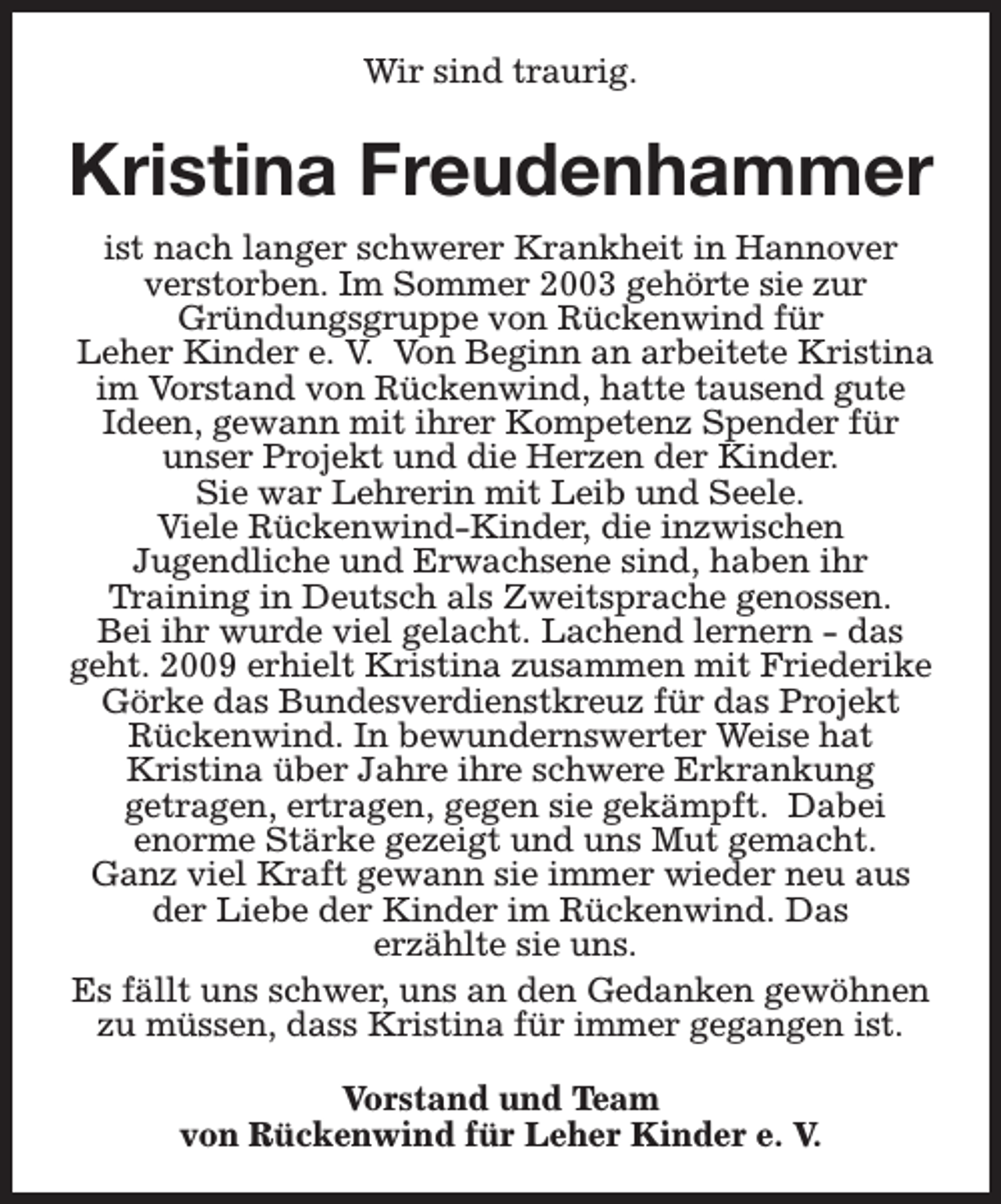 <p>Wir sind traurig.</p><p>Kristina Freudenhammer<br />ist nach langer schwerer Krankheit in Hannover<br />verstorben. Im Sommer 2003 gehörte sie zur<br />Gründungsgruppe von Rückenwind für<br />Leher Kinder e. V. Von Beginn an arbeitete Kristina<br />im Vorstand von Rückenwind, hatte tausend gute<br />Ideen, gewann mit ihrer Kompetenz Spender für<br />unser Projekt und die Herzen der Kinder.<br />Sie war Lehrerin mit Leib und Seele.<br />Viele Rückenwind-Kinder, die inzwischen<br />Jugendliche und Erwachsene sind, haben ihr<br />Training in Deutsch als Zweitsprache genossen.<br />Bei ihr wurde viel gelacht. Lachend lernern - das<br />geht. 2009 erhielt Kristina zusammen mit Friederike<br />Görke das Bundesverdienstkreuz für das Projekt<br />Rückenwind. In bewundernswerter Weise hat<br />Kristina über Jahre ihre schwere Erkrankung<br />getragen, ertragen, gegen sie gekämpft. Dabei<br />enorme Stärke gezeigt und uns Mut gemacht.<br />Ganz viel Kraft gewann sie immer wieder neu aus<br />der Liebe der Kinder im Rückenwind. Das<br />erzählte sie uns.<br />Es fällt uns schwer, uns an den Gedanken gewöhnen<br />zu müssen, dass Kristina für immer gegangen ist.<br />Vorstand und Team<br />von Rückenwind für Leher Kinder e. V.</p>
