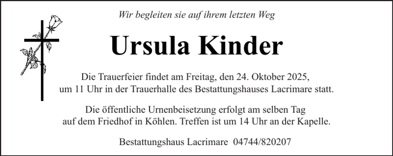 <p>Wir begleiten sie auf ihrem letzten Weg</p><p>Ursula Kinder<br />Die Trauerfeier findet am Freitag, den 24. Oktober 2025,<br />um 11 Uhr in der Trauerhalle des Bestattungshauses Lacrimare statt.<br />Die öffentliche Urnenbeisetzung erfolgt am selben Tag<br />auf dem Friedhof in Köhlen. Treffen ist um 14 Uhr an der Kapelle.<br />Bestattungshaus Lacrimare 04744/820207</p>