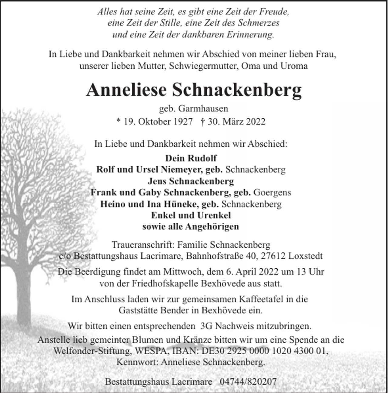 <p>Alles hat seine Zeit, es gibt eine Zeit der Freude,<br />eine Zeit der Stille, eine Zeit des Schmerzes<br />und eine Zeit der dankbaren Erinnerung.<br />In Liebe und Dankbarkeit nehmen wir Abschied von meiner lieben Frau,<br />unserer lieben Mutter, Schwiegermutter, Oma und Uroma</p><p>Anneliese Schnackenberg<br />geb. Garmhausen<br />* 19. Oktober 1927 † 30. März 2022</p><p>In Liebe und Dankbarkeit nehmen wir Abschied:<br />Dein Rudolf<br />Rolf und Ursel Niemeyer, geb. Schnackenberg<br />Jens Schnackenberg<br />Frank und Gaby Schnackenberg, geb. Goergens<br />Heino und Ina Hüneke, geb. Schnackenberg<br />Enkel und Urenkel<br />sowie alle Angehörigen<br />Traueranschrift: Familie Schnackenberg<br />c/o Bestattungshaus Lacrimare, Bahnhofstraße 40, 27612 Loxstedt<br />Die Beerdigung findet am Mittwoch, dem 6. April 2022 um 13 Uhr<br />von der Friedhofskapelle Bexhövede aus statt.<br />Im Anschluss laden wir zur gemeinsamen Kaffeetafel in die<br />Gaststätte Bender in Bexhövede ein.<br />Wir bitten einen entsprechenden 3G Nachweis mitzubringen.<br />Anstelle lieb gemeinter Blumen und Kränze bitten wir um eine Spende an die<br />Welfonder-Stiftung, WESPA, IBAN: DE30 2925 0000 1020 4301,<br />Kennwort: Anneliese Schnackenberg.<br />Bestattungshaus Lacrimare 04744/820207</p>