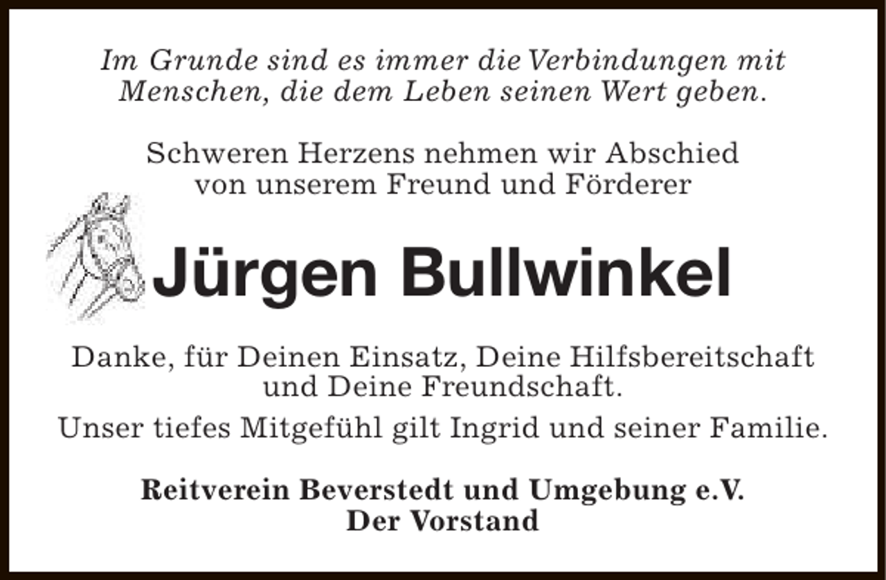 <p>Im Grunde sind es immer die Verbindungen mit<br />Menschen, die dem Leben seinen Wert geben.<br />Schweren Herzens nehmen wir Abschied<br />von unserem Freund und Förderer</p><p>Jürgen Bullwinkel<br />Danke, für Deinen Einsatz, Deine Hilfsbereitschaft<br />und Deine Freundschaft.<br />Unser tiefes Mitgefühl gilt Ingrid und seiner Familie.<br />Reitverein Beverstedt und Umgebung e.V.<br />Der Vorstand</p>
