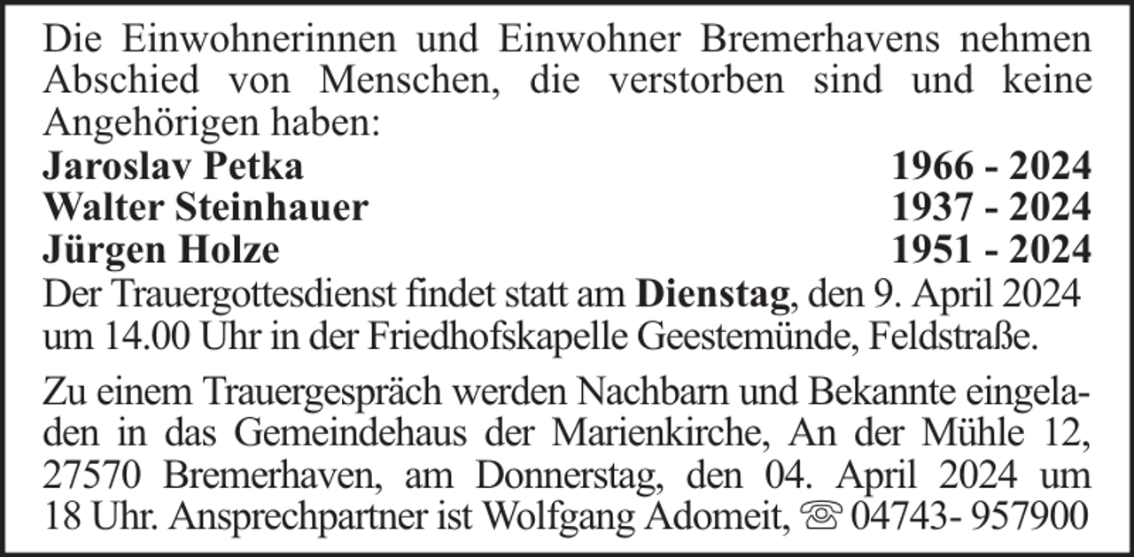 <p>Die Einwohnerinnen und Einwohner Bremerhavens nehmen<br />Abschied von Menschen, die verstorben sind und keine<br />Angehörigen haben:<br />Jaroslav Petka<br />1966 - 2024<br />Walter Steinhauer<br />1937 - 2024<br />Jürgen Holze<br />1951 - 2024<br />Der Trauergottesdienst findet statt am Dienstag, den 9. April 2024<br />um 14.00 Uhr in der Friedhofskapelle Geestemünde, Feldstraße.<br />Zu einem Trauergespräch werden Nachbarn und Bekannte eingeladen in das Gemeindehaus der Marienkirche, An der Mühle 12,<br />27570 Bremerhaven, am Donnerstag, den 04. April 2024 um<br />18 Uhr. Ansprechpartner ist Wolfgang Adomeit, 04743- 957900</p>