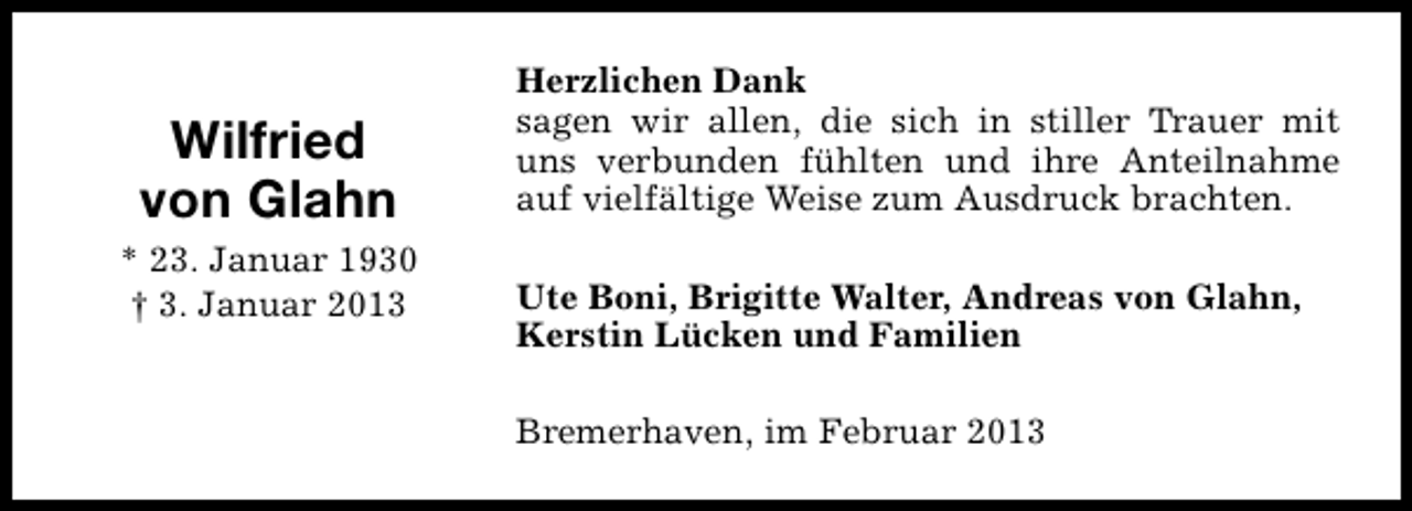 <p>Wilfried<br />von Glahn<br />* 23. Januar 1930<br />† 3. Januar 2013</p><p>Herzlichen Dank<br />sagen wir allen, die sich in stiller Trauer mit<br />uns verbunden fühlten und ihre Anteilnahme<br />auf vielfältige Weise zum Ausdruck brachten.<br />Ute Boni, Brigitte Walter, Andreas von Glahn,<br />Kerstin Lücken und Familien<br />Bremerhaven, im Februar 2013</p>